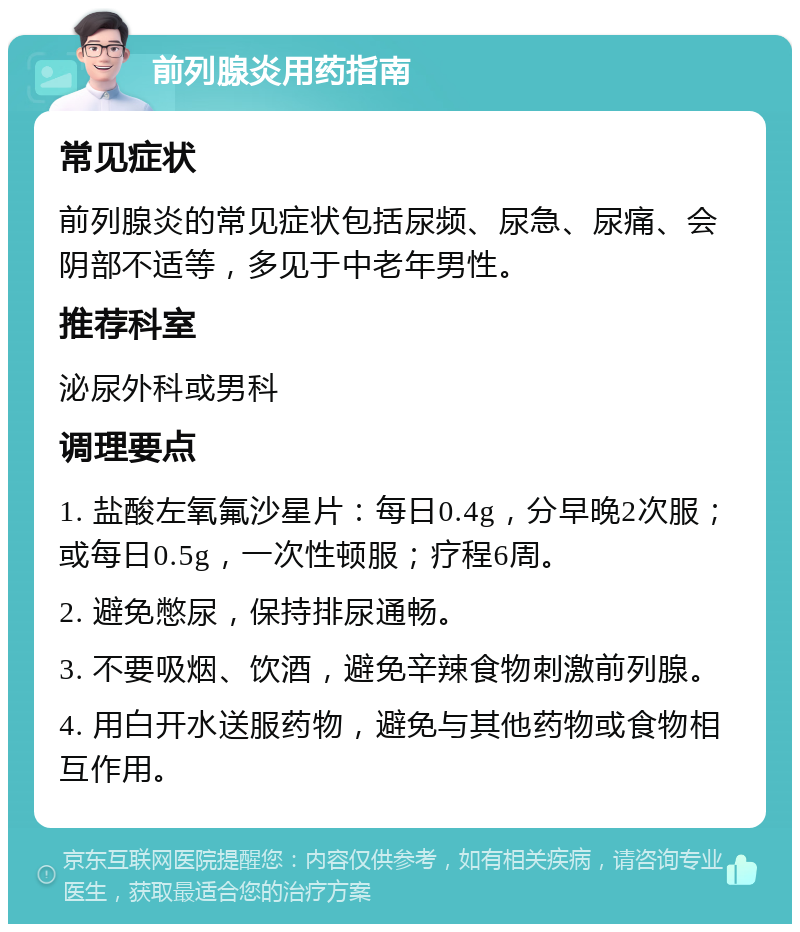 前列腺炎用药指南 常见症状 前列腺炎的常见症状包括尿频、尿急、尿痛、会阴部不适等，多见于中老年男性。 推荐科室 泌尿外科或男科 调理要点 1. 盐酸左氧氟沙星片：每日0.4g，分早晚2次服；或每日0.5g，一次性顿服；疗程6周。 2. 避免憋尿，保持排尿通畅。 3. 不要吸烟、饮酒，避免辛辣食物刺激前列腺。 4. 用白开水送服药物，避免与其他药物或食物相互作用。