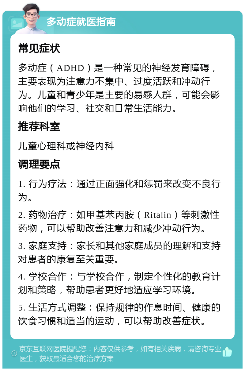 多动症就医指南 常见症状 多动症（ADHD）是一种常见的神经发育障碍，主要表现为注意力不集中、过度活跃和冲动行为。儿童和青少年是主要的易感人群，可能会影响他们的学习、社交和日常生活能力。 推荐科室 儿童心理科或神经内科 调理要点 1. 行为疗法：通过正面强化和惩罚来改变不良行为。 2. 药物治疗：如甲基苯丙胺（Ritalin）等刺激性药物，可以帮助改善注意力和减少冲动行为。 3. 家庭支持：家长和其他家庭成员的理解和支持对患者的康复至关重要。 4. 学校合作：与学校合作，制定个性化的教育计划和策略，帮助患者更好地适应学习环境。 5. 生活方式调整：保持规律的作息时间、健康的饮食习惯和适当的运动，可以帮助改善症状。