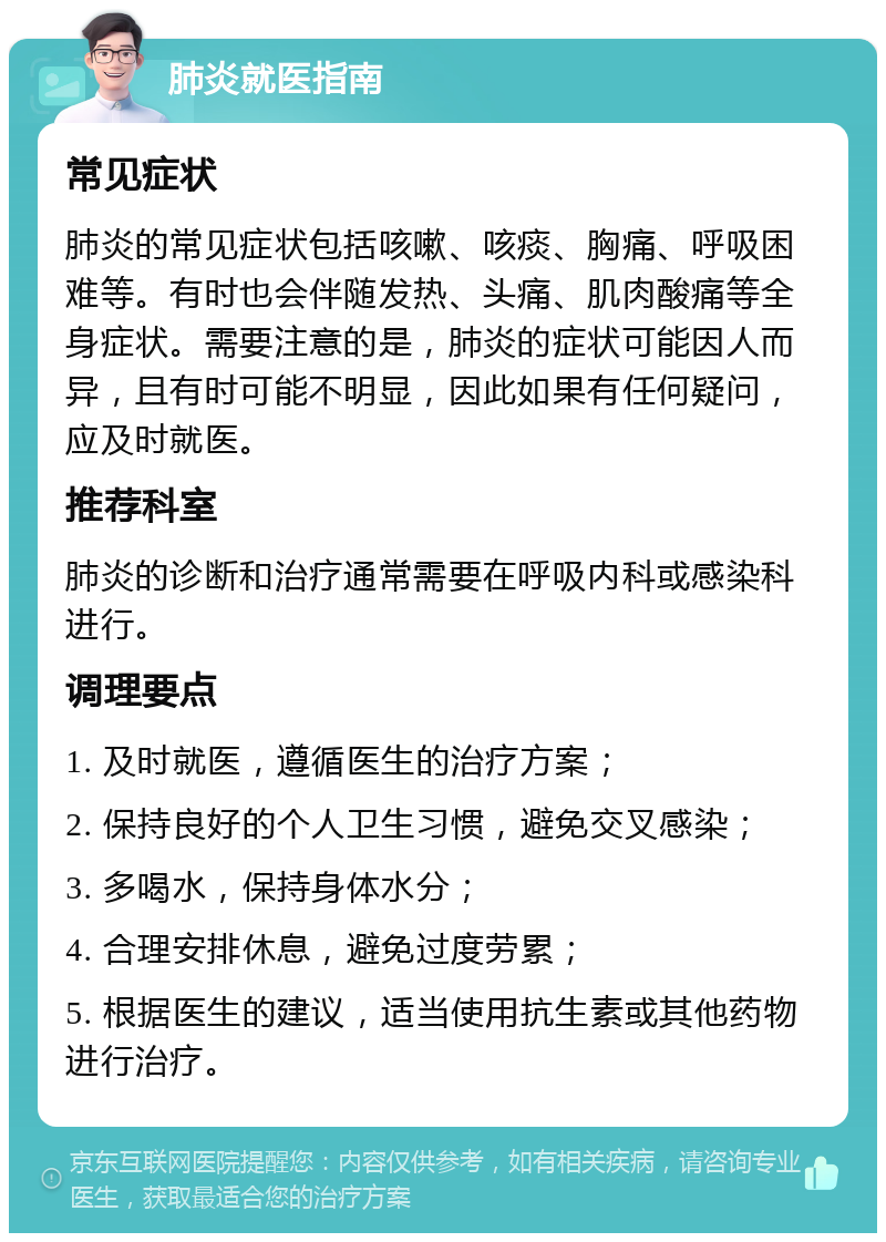 肺炎就医指南 常见症状 肺炎的常见症状包括咳嗽、咳痰、胸痛、呼吸困难等。有时也会伴随发热、头痛、肌肉酸痛等全身症状。需要注意的是，肺炎的症状可能因人而异，且有时可能不明显，因此如果有任何疑问，应及时就医。 推荐科室 肺炎的诊断和治疗通常需要在呼吸内科或感染科进行。 调理要点 1. 及时就医，遵循医生的治疗方案； 2. 保持良好的个人卫生习惯，避免交叉感染； 3. 多喝水，保持身体水分； 4. 合理安排休息，避免过度劳累； 5. 根据医生的建议，适当使用抗生素或其他药物进行治疗。