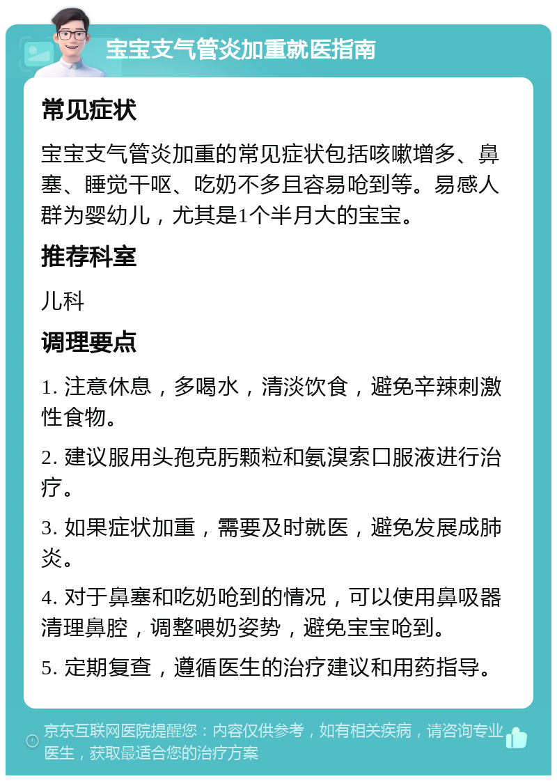 宝宝支气管炎加重就医指南 常见症状 宝宝支气管炎加重的常见症状包括咳嗽增多、鼻塞、睡觉干呕、吃奶不多且容易呛到等。易感人群为婴幼儿，尤其是1个半月大的宝宝。 推荐科室 儿科 调理要点 1. 注意休息，多喝水，清淡饮食，避免辛辣刺激性食物。 2. 建议服用头孢克肟颗粒和氨溴索口服液进行治疗。 3. 如果症状加重，需要及时就医，避免发展成肺炎。 4. 对于鼻塞和吃奶呛到的情况，可以使用鼻吸器清理鼻腔，调整喂奶姿势，避免宝宝呛到。 5. 定期复查，遵循医生的治疗建议和用药指导。