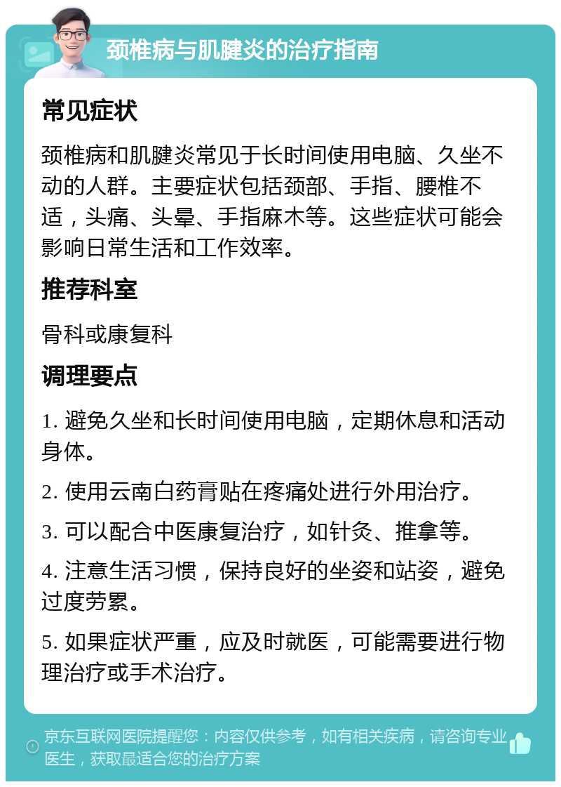 颈椎病与肌腱炎的治疗指南 常见症状 颈椎病和肌腱炎常见于长时间使用电脑、久坐不动的人群。主要症状包括颈部、手指、腰椎不适，头痛、头晕、手指麻木等。这些症状可能会影响日常生活和工作效率。 推荐科室 骨科或康复科 调理要点 1. 避免久坐和长时间使用电脑，定期休息和活动身体。 2. 使用云南白药膏贴在疼痛处进行外用治疗。 3. 可以配合中医康复治疗，如针灸、推拿等。 4. 注意生活习惯，保持良好的坐姿和站姿，避免过度劳累。 5. 如果症状严重，应及时就医，可能需要进行物理治疗或手术治疗。