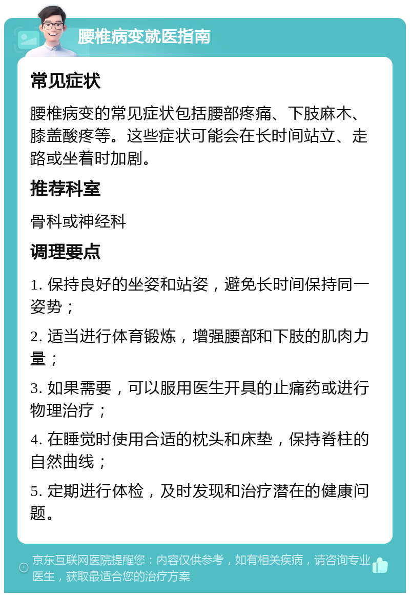 腰椎病变就医指南 常见症状 腰椎病变的常见症状包括腰部疼痛、下肢麻木、膝盖酸疼等。这些症状可能会在长时间站立、走路或坐着时加剧。 推荐科室 骨科或神经科 调理要点 1. 保持良好的坐姿和站姿，避免长时间保持同一姿势； 2. 适当进行体育锻炼，增强腰部和下肢的肌肉力量； 3. 如果需要，可以服用医生开具的止痛药或进行物理治疗； 4. 在睡觉时使用合适的枕头和床垫，保持脊柱的自然曲线； 5. 定期进行体检，及时发现和治疗潜在的健康问题。