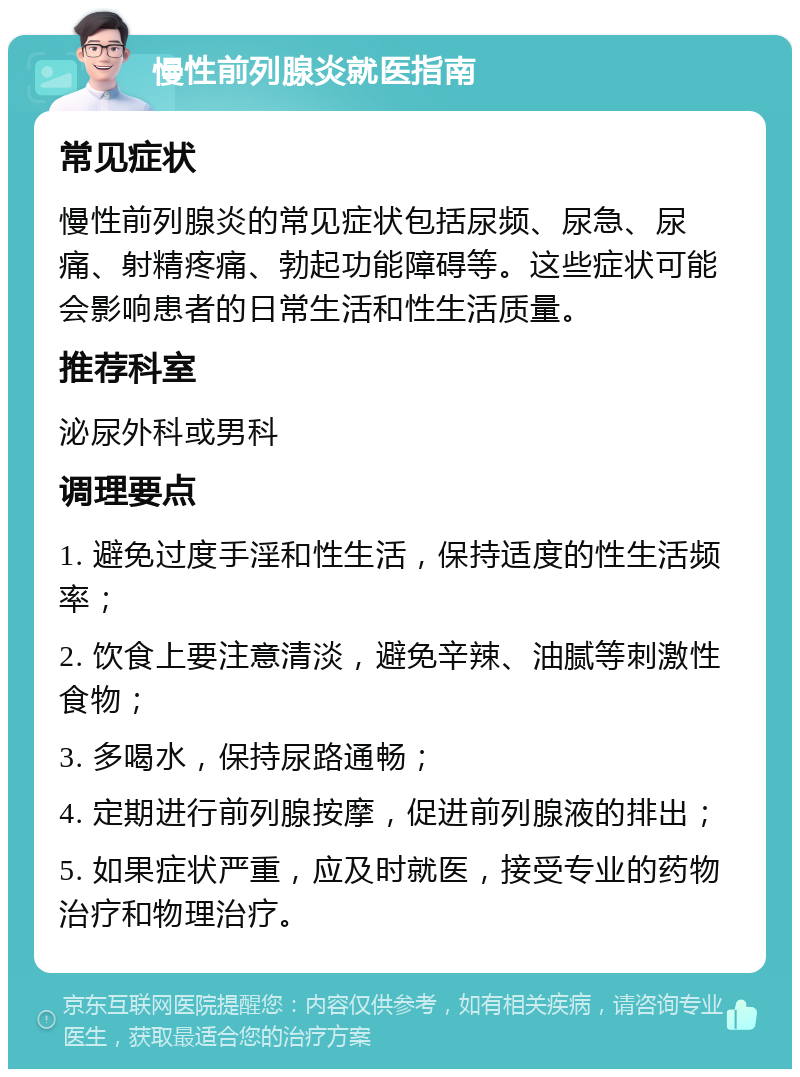 慢性前列腺炎就医指南 常见症状 慢性前列腺炎的常见症状包括尿频、尿急、尿痛、射精疼痛、勃起功能障碍等。这些症状可能会影响患者的日常生活和性生活质量。 推荐科室 泌尿外科或男科 调理要点 1. 避免过度手淫和性生活，保持适度的性生活频率； 2. 饮食上要注意清淡，避免辛辣、油腻等刺激性食物； 3. 多喝水，保持尿路通畅； 4. 定期进行前列腺按摩，促进前列腺液的排出； 5. 如果症状严重，应及时就医，接受专业的药物治疗和物理治疗。