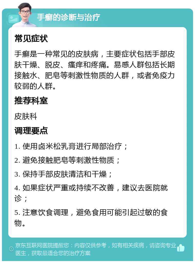 手癣的诊断与治疗 常见症状 手癣是一种常见的皮肤病，主要症状包括手部皮肤干燥、脱皮、瘙痒和疼痛。易感人群包括长期接触水、肥皂等刺激性物质的人群，或者免疫力较弱的人群。 推荐科室 皮肤科 调理要点 1. 使用卤米松乳膏进行局部治疗； 2. 避免接触肥皂等刺激性物质； 3. 保持手部皮肤清洁和干燥； 4. 如果症状严重或持续不改善，建议去医院就诊； 5. 注意饮食调理，避免食用可能引起过敏的食物。