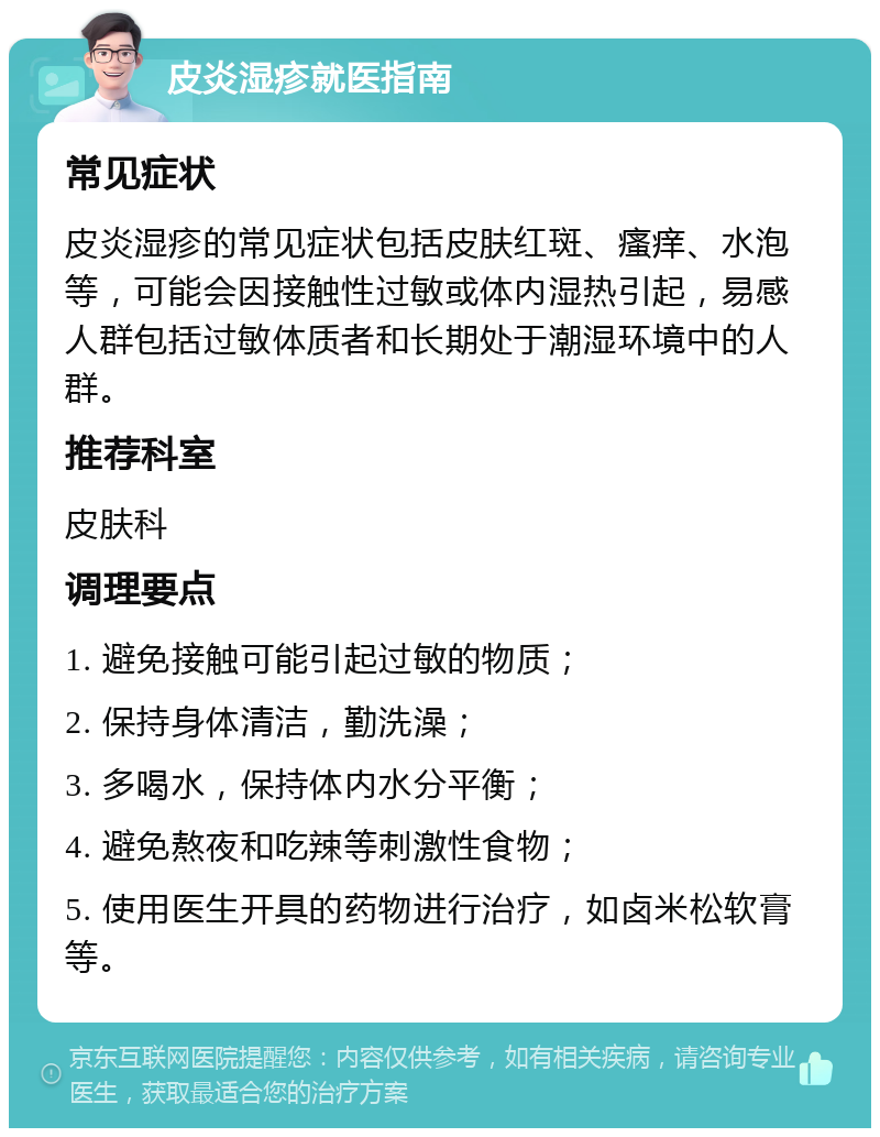 皮炎湿疹就医指南 常见症状 皮炎湿疹的常见症状包括皮肤红斑、瘙痒、水泡等，可能会因接触性过敏或体内湿热引起，易感人群包括过敏体质者和长期处于潮湿环境中的人群。 推荐科室 皮肤科 调理要点 1. 避免接触可能引起过敏的物质； 2. 保持身体清洁，勤洗澡； 3. 多喝水，保持体内水分平衡； 4. 避免熬夜和吃辣等刺激性食物； 5. 使用医生开具的药物进行治疗，如卤米松软膏等。