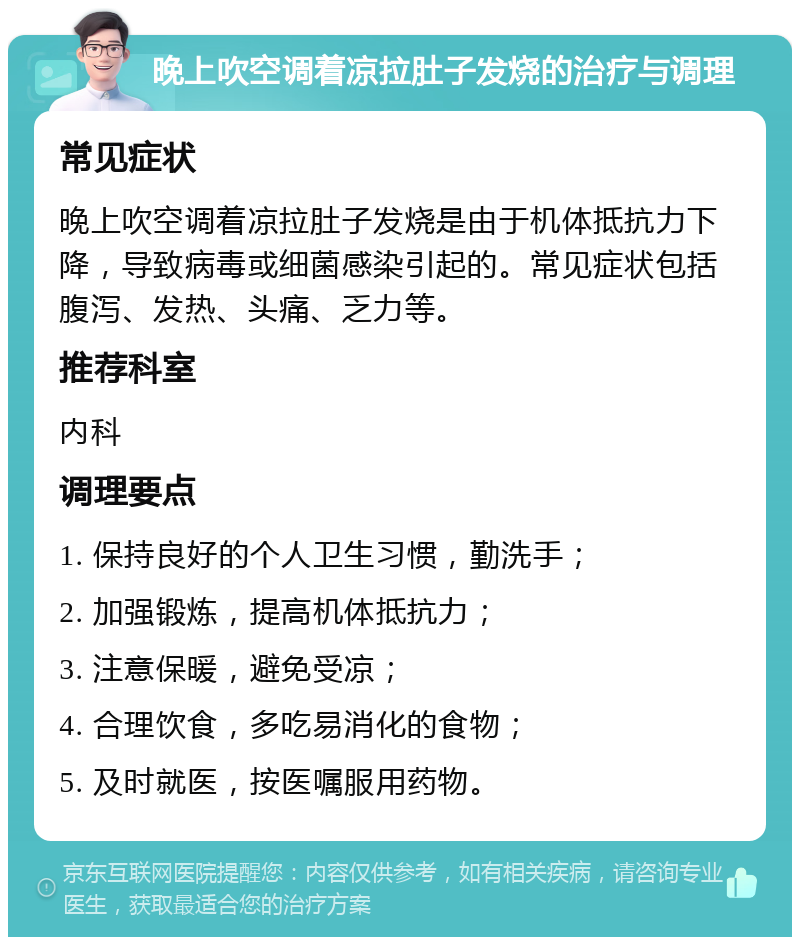 晚上吹空调着凉拉肚子发烧的治疗与调理 常见症状 晚上吹空调着凉拉肚子发烧是由于机体抵抗力下降，导致病毒或细菌感染引起的。常见症状包括腹泻、发热、头痛、乏力等。 推荐科室 内科 调理要点 1. 保持良好的个人卫生习惯，勤洗手； 2. 加强锻炼，提高机体抵抗力； 3. 注意保暖，避免受凉； 4. 合理饮食，多吃易消化的食物； 5. 及时就医，按医嘱服用药物。