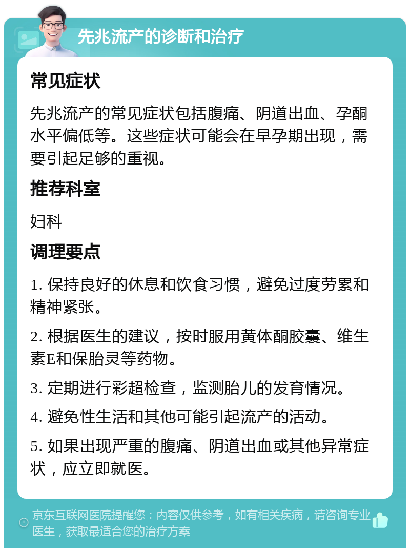 先兆流产的诊断和治疗 常见症状 先兆流产的常见症状包括腹痛、阴道出血、孕酮水平偏低等。这些症状可能会在早孕期出现，需要引起足够的重视。 推荐科室 妇科 调理要点 1. 保持良好的休息和饮食习惯，避免过度劳累和精神紧张。 2. 根据医生的建议，按时服用黄体酮胶囊、维生素E和保胎灵等药物。 3. 定期进行彩超检查，监测胎儿的发育情况。 4. 避免性生活和其他可能引起流产的活动。 5. 如果出现严重的腹痛、阴道出血或其他异常症状，应立即就医。