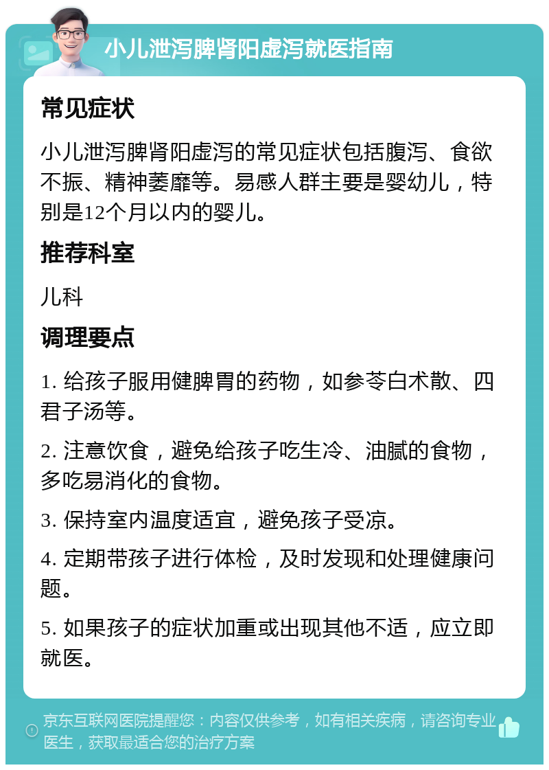 小儿泄泻脾肾阳虚泻就医指南 常见症状 小儿泄泻脾肾阳虚泻的常见症状包括腹泻、食欲不振、精神萎靡等。易感人群主要是婴幼儿，特别是12个月以内的婴儿。 推荐科室 儿科 调理要点 1. 给孩子服用健脾胃的药物，如参苓白术散、四君子汤等。 2. 注意饮食，避免给孩子吃生冷、油腻的食物，多吃易消化的食物。 3. 保持室内温度适宜，避免孩子受凉。 4. 定期带孩子进行体检，及时发现和处理健康问题。 5. 如果孩子的症状加重或出现其他不适，应立即就医。