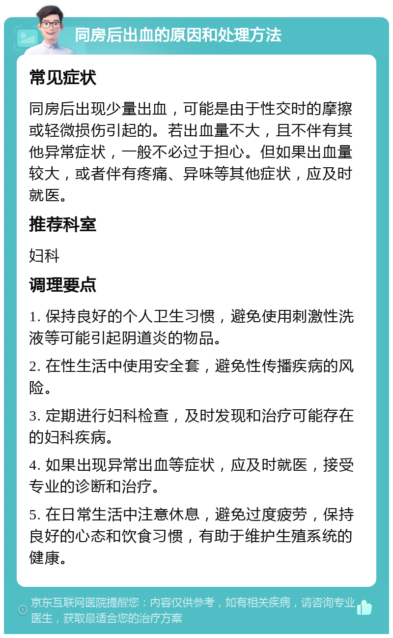 同房后出血的原因和处理方法 常见症状 同房后出现少量出血，可能是由于性交时的摩擦或轻微损伤引起的。若出血量不大，且不伴有其他异常症状，一般不必过于担心。但如果出血量较大，或者伴有疼痛、异味等其他症状，应及时就医。 推荐科室 妇科 调理要点 1. 保持良好的个人卫生习惯，避免使用刺激性洗液等可能引起阴道炎的物品。 2. 在性生活中使用安全套，避免性传播疾病的风险。 3. 定期进行妇科检查，及时发现和治疗可能存在的妇科疾病。 4. 如果出现异常出血等症状，应及时就医，接受专业的诊断和治疗。 5. 在日常生活中注意休息，避免过度疲劳，保持良好的心态和饮食习惯，有助于维护生殖系统的健康。