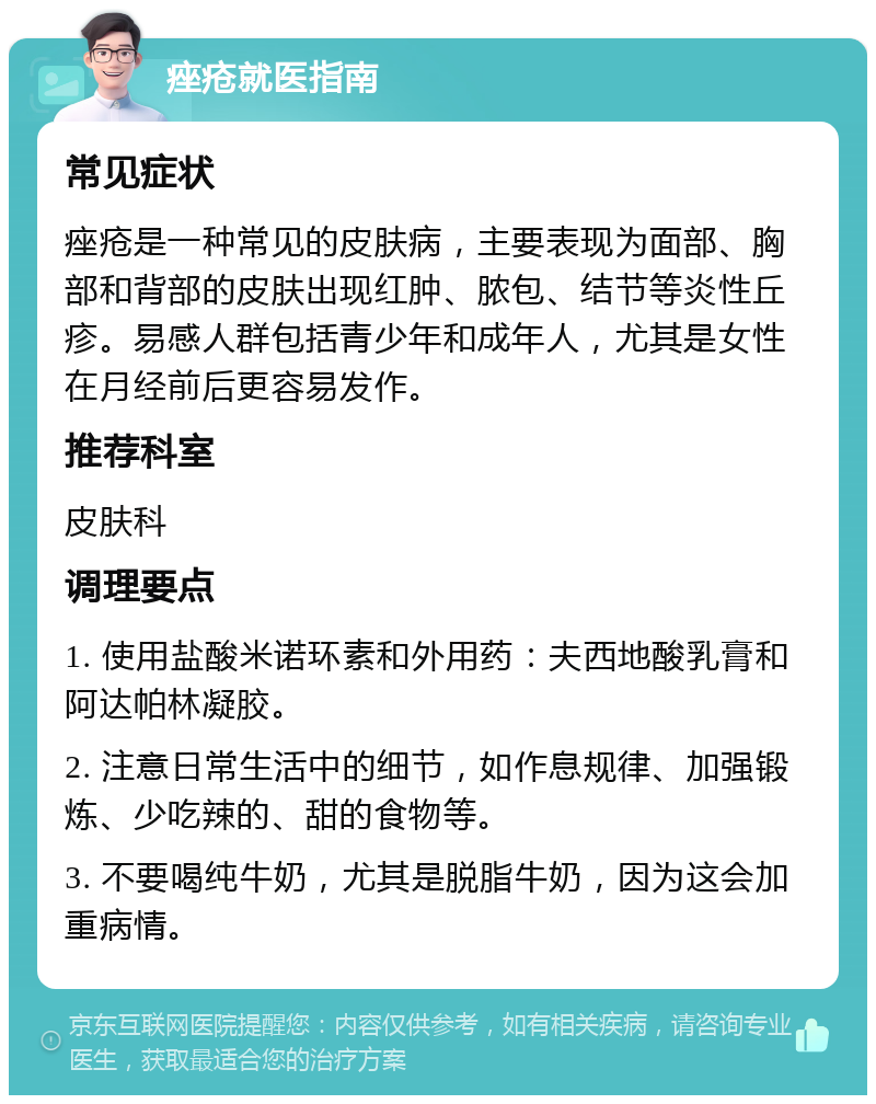 痤疮就医指南 常见症状 痤疮是一种常见的皮肤病，主要表现为面部、胸部和背部的皮肤出现红肿、脓包、结节等炎性丘疹。易感人群包括青少年和成年人，尤其是女性在月经前后更容易发作。 推荐科室 皮肤科 调理要点 1. 使用盐酸米诺环素和外用药：夫西地酸乳膏和阿达帕林凝胶。 2. 注意日常生活中的细节，如作息规律、加强锻炼、少吃辣的、甜的食物等。 3. 不要喝纯牛奶，尤其是脱脂牛奶，因为这会加重病情。