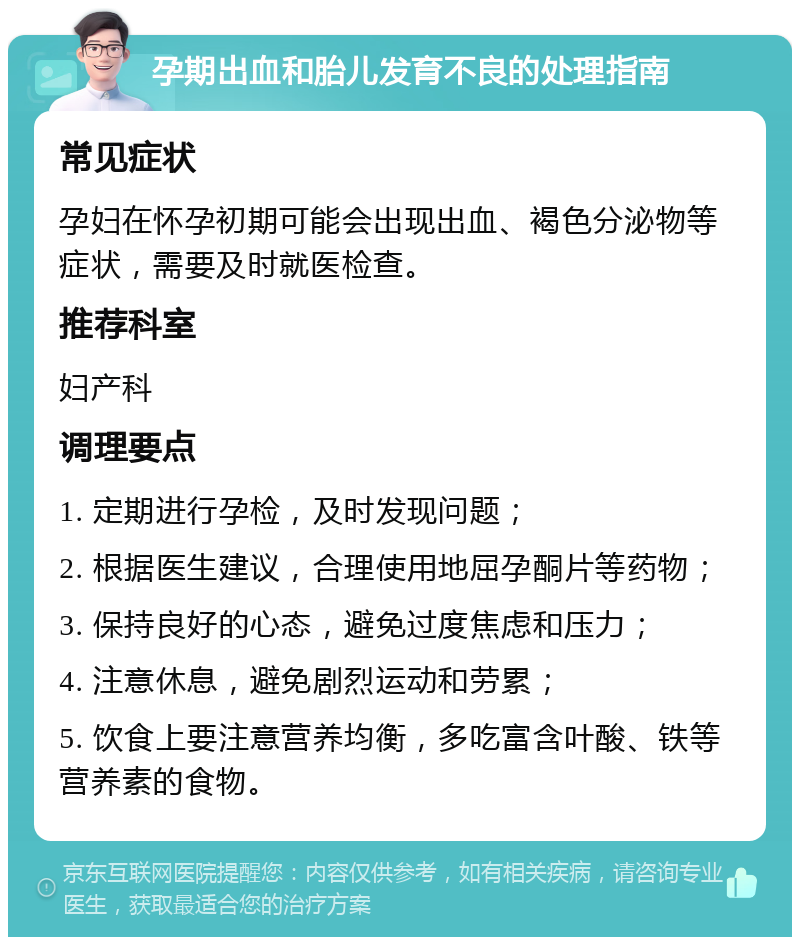 孕期出血和胎儿发育不良的处理指南 常见症状 孕妇在怀孕初期可能会出现出血、褐色分泌物等症状，需要及时就医检查。 推荐科室 妇产科 调理要点 1. 定期进行孕检，及时发现问题； 2. 根据医生建议，合理使用地屈孕酮片等药物； 3. 保持良好的心态，避免过度焦虑和压力； 4. 注意休息，避免剧烈运动和劳累； 5. 饮食上要注意营养均衡，多吃富含叶酸、铁等营养素的食物。