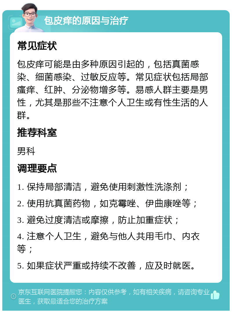 包皮痒的原因与治疗 常见症状 包皮痒可能是由多种原因引起的，包括真菌感染、细菌感染、过敏反应等。常见症状包括局部瘙痒、红肿、分泌物增多等。易感人群主要是男性，尤其是那些不注意个人卫生或有性生活的人群。 推荐科室 男科 调理要点 1. 保持局部清洁，避免使用刺激性洗涤剂； 2. 使用抗真菌药物，如克霉唑、伊曲康唑等； 3. 避免过度清洁或摩擦，防止加重症状； 4. 注意个人卫生，避免与他人共用毛巾、内衣等； 5. 如果症状严重或持续不改善，应及时就医。