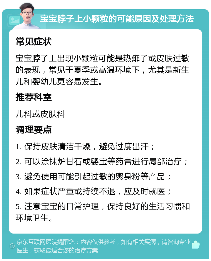 宝宝脖子上小颗粒的可能原因及处理方法 常见症状 宝宝脖子上出现小颗粒可能是热痱子或皮肤过敏的表现，常见于夏季或高温环境下，尤其是新生儿和婴幼儿更容易发生。 推荐科室 儿科或皮肤科 调理要点 1. 保持皮肤清洁干燥，避免过度出汗； 2. 可以涂抹炉甘石或婴宝等药膏进行局部治疗； 3. 避免使用可能引起过敏的爽身粉等产品； 4. 如果症状严重或持续不退，应及时就医； 5. 注意宝宝的日常护理，保持良好的生活习惯和环境卫生。