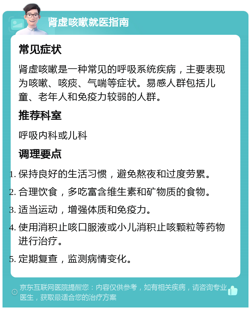 肾虚咳嗽就医指南 常见症状 肾虚咳嗽是一种常见的呼吸系统疾病，主要表现为咳嗽、咳痰、气喘等症状。易感人群包括儿童、老年人和免疫力较弱的人群。 推荐科室 呼吸内科或儿科 调理要点 保持良好的生活习惯，避免熬夜和过度劳累。 合理饮食，多吃富含维生素和矿物质的食物。 适当运动，增强体质和免疫力。 使用消积止咳口服液或小儿消积止咳颗粒等药物进行治疗。 定期复查，监测病情变化。