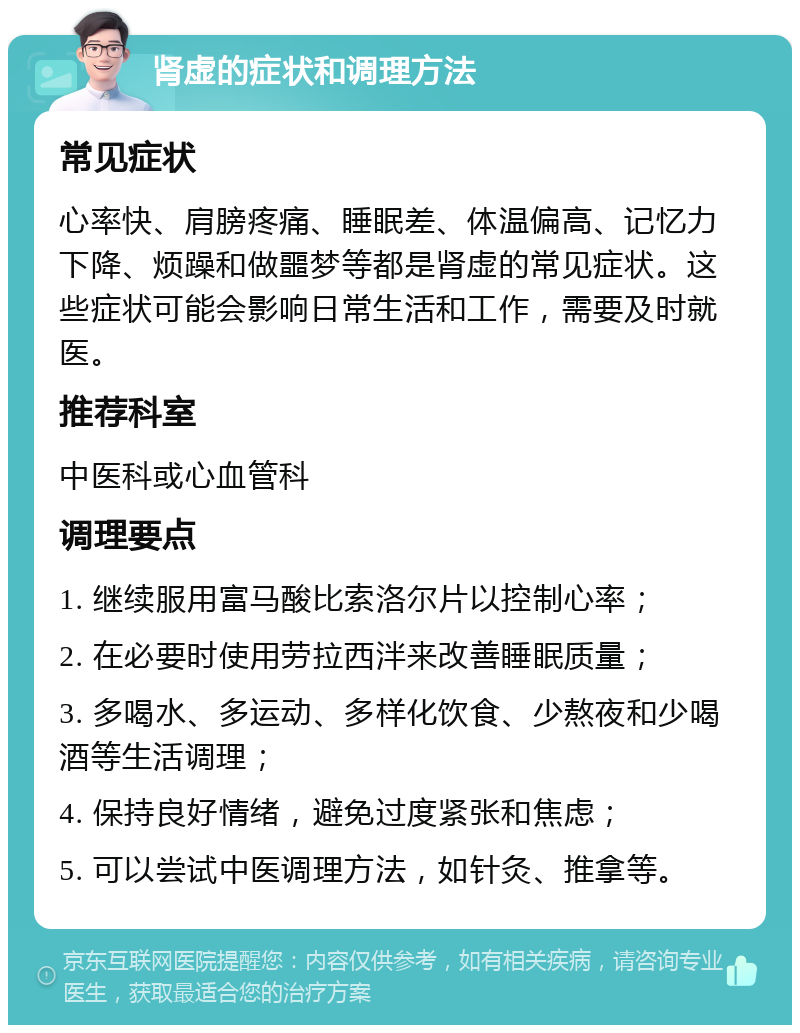 肾虚的症状和调理方法 常见症状 心率快、肩膀疼痛、睡眠差、体温偏高、记忆力下降、烦躁和做噩梦等都是肾虚的常见症状。这些症状可能会影响日常生活和工作，需要及时就医。 推荐科室 中医科或心血管科 调理要点 1. 继续服用富马酸比索洛尔片以控制心率； 2. 在必要时使用劳拉西泮来改善睡眠质量； 3. 多喝水、多运动、多样化饮食、少熬夜和少喝酒等生活调理； 4. 保持良好情绪，避免过度紧张和焦虑； 5. 可以尝试中医调理方法，如针灸、推拿等。