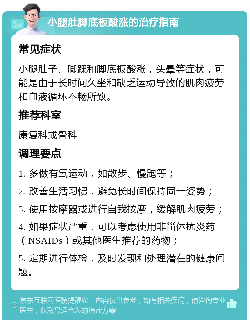 小腿肚脚底板酸涨的治疗指南 常见症状 小腿肚子、脚踝和脚底板酸涨，头晕等症状，可能是由于长时间久坐和缺乏运动导致的肌肉疲劳和血液循环不畅所致。 推荐科室 康复科或骨科 调理要点 1. 多做有氧运动，如散步、慢跑等； 2. 改善生活习惯，避免长时间保持同一姿势； 3. 使用按摩器或进行自我按摩，缓解肌肉疲劳； 4. 如果症状严重，可以考虑使用非甾体抗炎药（NSAIDs）或其他医生推荐的药物； 5. 定期进行体检，及时发现和处理潜在的健康问题。