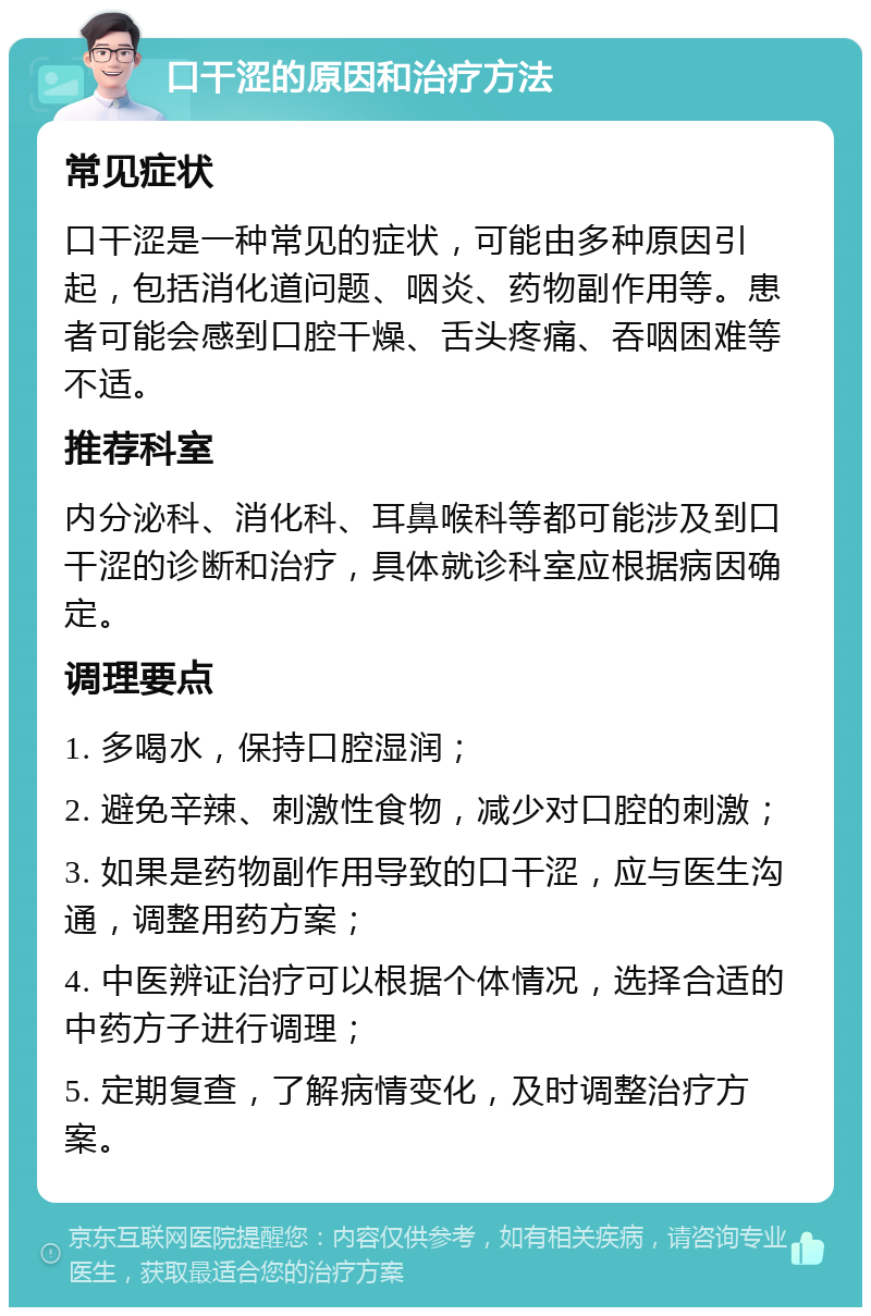 口干涩的原因和治疗方法 常见症状 口干涩是一种常见的症状，可能由多种原因引起，包括消化道问题、咽炎、药物副作用等。患者可能会感到口腔干燥、舌头疼痛、吞咽困难等不适。 推荐科室 内分泌科、消化科、耳鼻喉科等都可能涉及到口干涩的诊断和治疗，具体就诊科室应根据病因确定。 调理要点 1. 多喝水，保持口腔湿润； 2. 避免辛辣、刺激性食物，减少对口腔的刺激； 3. 如果是药物副作用导致的口干涩，应与医生沟通，调整用药方案； 4. 中医辨证治疗可以根据个体情况，选择合适的中药方子进行调理； 5. 定期复查，了解病情变化，及时调整治疗方案。