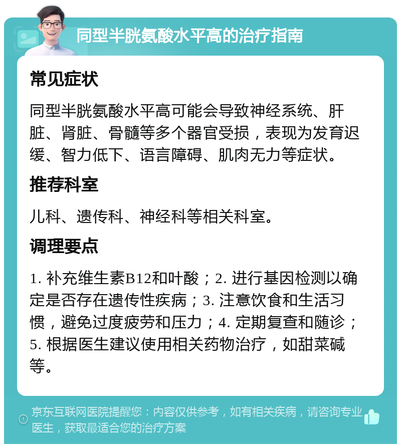 同型半胱氨酸水平高的治疗指南 常见症状 同型半胱氨酸水平高可能会导致神经系统、肝脏、肾脏、骨髓等多个器官受损，表现为发育迟缓、智力低下、语言障碍、肌肉无力等症状。 推荐科室 儿科、遗传科、神经科等相关科室。 调理要点 1. 补充维生素B12和叶酸；2. 进行基因检测以确定是否存在遗传性疾病；3. 注意饮食和生活习惯，避免过度疲劳和压力；4. 定期复查和随诊；5. 根据医生建议使用相关药物治疗，如甜菜碱等。