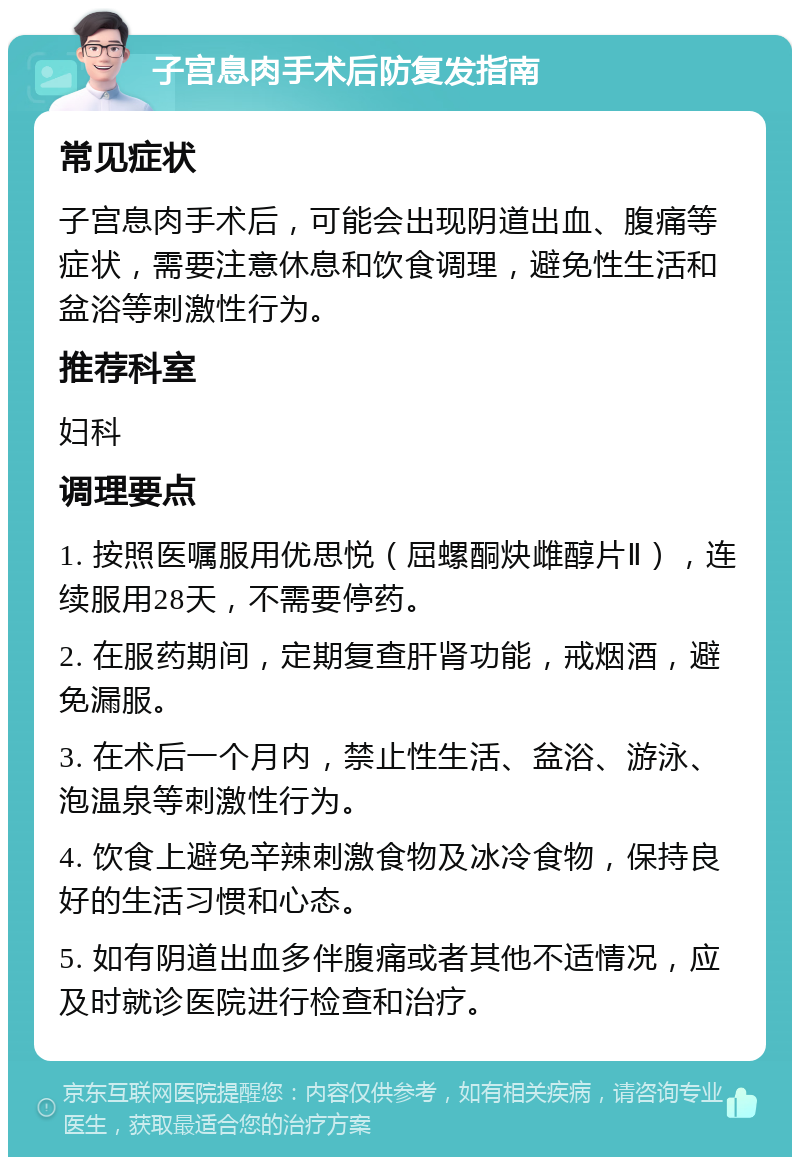 子宫息肉手术后防复发指南 常见症状 子宫息肉手术后，可能会出现阴道出血、腹痛等症状，需要注意休息和饮食调理，避免性生活和盆浴等刺激性行为。 推荐科室 妇科 调理要点 1. 按照医嘱服用优思悦（屈螺酮炔雌醇片Ⅱ），连续服用28天，不需要停药。 2. 在服药期间，定期复查肝肾功能，戒烟酒，避免漏服。 3. 在术后一个月内，禁止性生活、盆浴、游泳、泡温泉等刺激性行为。 4. 饮食上避免辛辣刺激食物及冰冷食物，保持良好的生活习惯和心态。 5. 如有阴道出血多伴腹痛或者其他不适情况，应及时就诊医院进行检查和治疗。