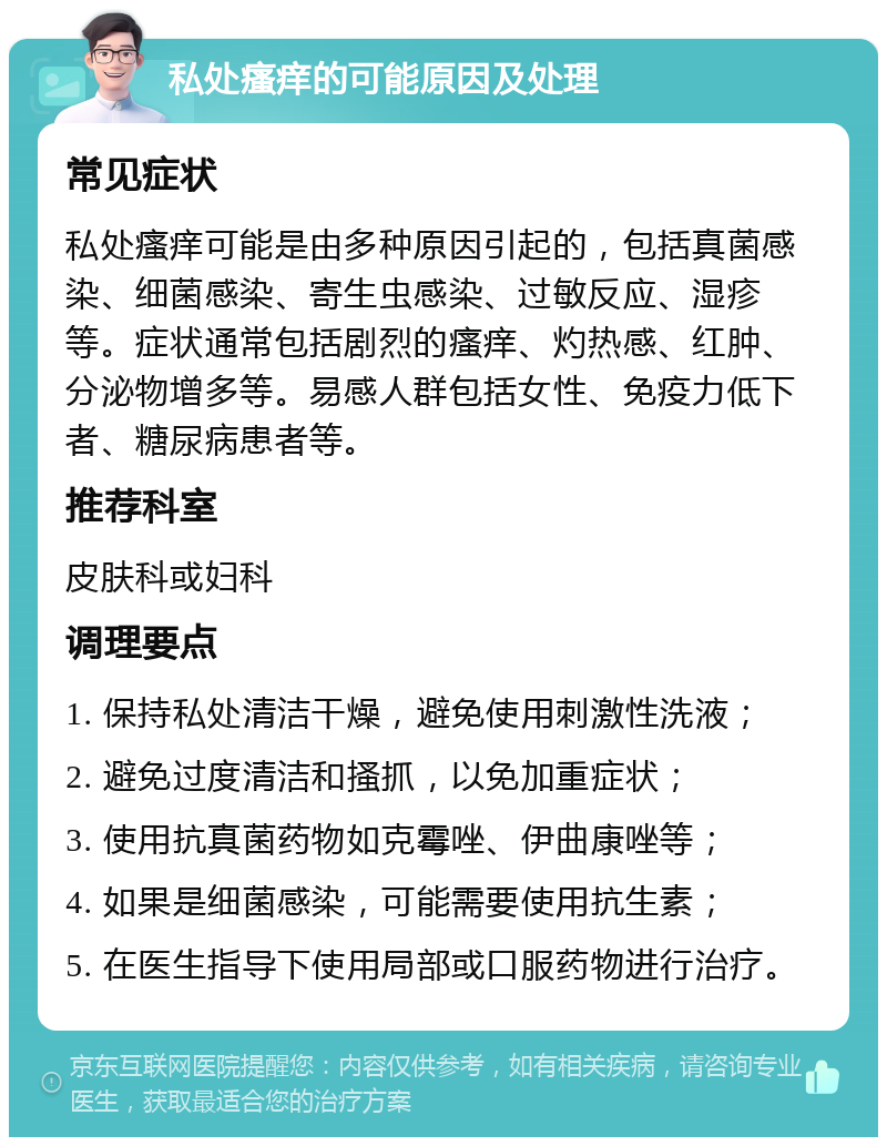 私处瘙痒的可能原因及处理 常见症状 私处瘙痒可能是由多种原因引起的，包括真菌感染、细菌感染、寄生虫感染、过敏反应、湿疹等。症状通常包括剧烈的瘙痒、灼热感、红肿、分泌物增多等。易感人群包括女性、免疫力低下者、糖尿病患者等。 推荐科室 皮肤科或妇科 调理要点 1. 保持私处清洁干燥，避免使用刺激性洗液； 2. 避免过度清洁和搔抓，以免加重症状； 3. 使用抗真菌药物如克霉唑、伊曲康唑等； 4. 如果是细菌感染，可能需要使用抗生素； 5. 在医生指导下使用局部或口服药物进行治疗。