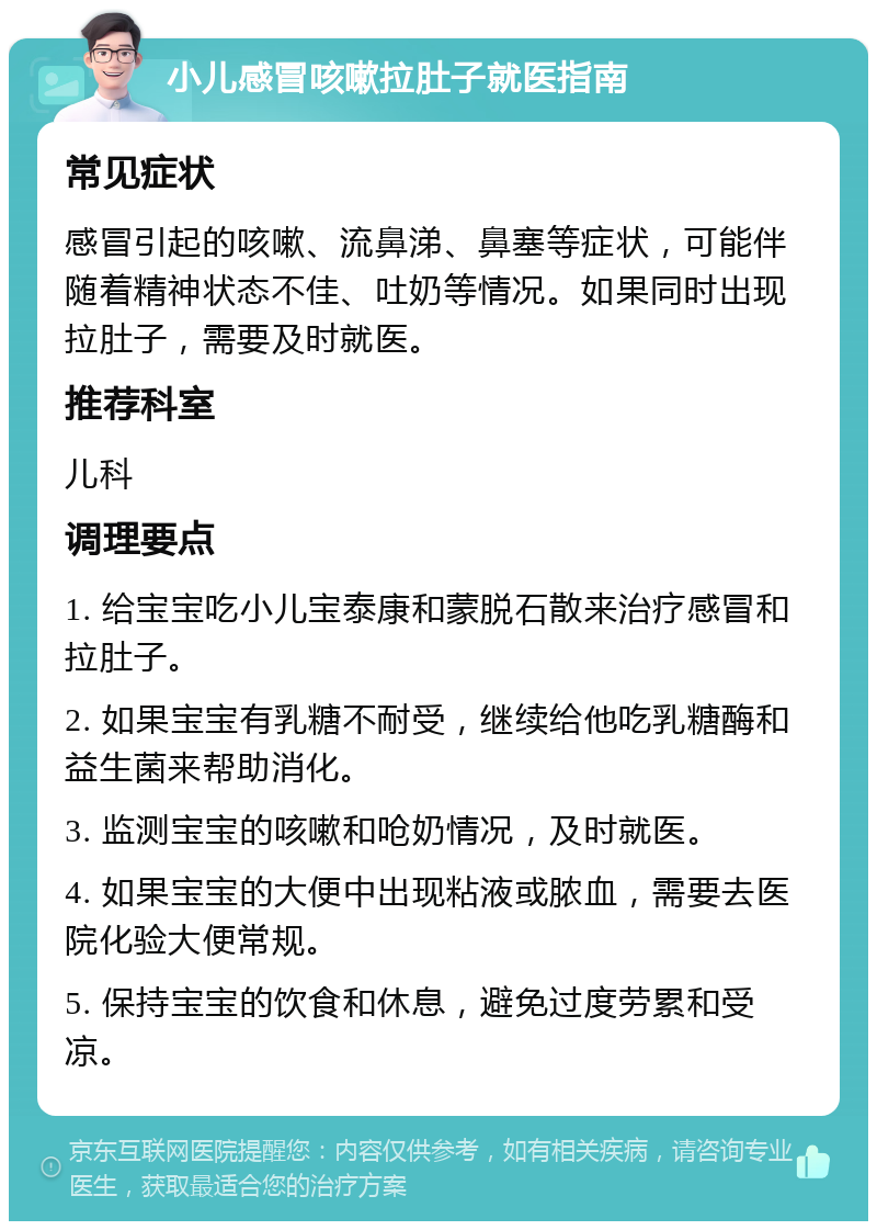 小儿感冒咳嗽拉肚子就医指南 常见症状 感冒引起的咳嗽、流鼻涕、鼻塞等症状，可能伴随着精神状态不佳、吐奶等情况。如果同时出现拉肚子，需要及时就医。 推荐科室 儿科 调理要点 1. 给宝宝吃小儿宝泰康和蒙脱石散来治疗感冒和拉肚子。 2. 如果宝宝有乳糖不耐受，继续给他吃乳糖酶和益生菌来帮助消化。 3. 监测宝宝的咳嗽和呛奶情况，及时就医。 4. 如果宝宝的大便中出现粘液或脓血，需要去医院化验大便常规。 5. 保持宝宝的饮食和休息，避免过度劳累和受凉。