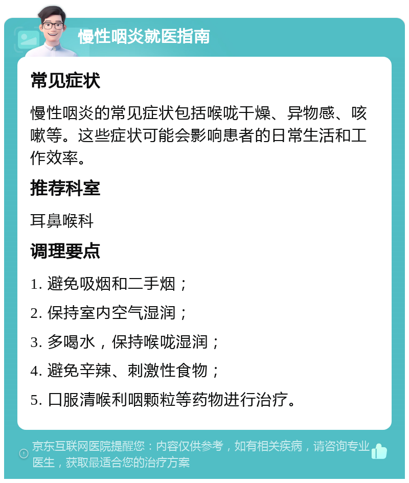 慢性咽炎就医指南 常见症状 慢性咽炎的常见症状包括喉咙干燥、异物感、咳嗽等。这些症状可能会影响患者的日常生活和工作效率。 推荐科室 耳鼻喉科 调理要点 1. 避免吸烟和二手烟； 2. 保持室内空气湿润； 3. 多喝水，保持喉咙湿润； 4. 避免辛辣、刺激性食物； 5. 口服清喉利咽颗粒等药物进行治疗。