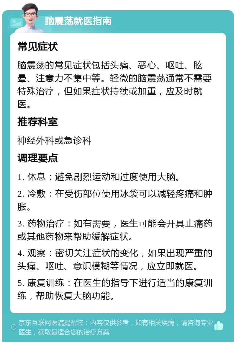 脑震荡就医指南 常见症状 脑震荡的常见症状包括头痛、恶心、呕吐、眩晕、注意力不集中等。轻微的脑震荡通常不需要特殊治疗，但如果症状持续或加重，应及时就医。 推荐科室 神经外科或急诊科 调理要点 1. 休息：避免剧烈运动和过度使用大脑。 2. 冷敷：在受伤部位使用冰袋可以减轻疼痛和肿胀。 3. 药物治疗：如有需要，医生可能会开具止痛药或其他药物来帮助缓解症状。 4. 观察：密切关注症状的变化，如果出现严重的头痛、呕吐、意识模糊等情况，应立即就医。 5. 康复训练：在医生的指导下进行适当的康复训练，帮助恢复大脑功能。