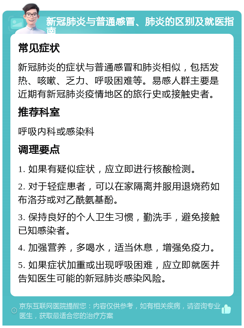 新冠肺炎与普通感冒、肺炎的区别及就医指南 常见症状 新冠肺炎的症状与普通感冒和肺炎相似，包括发热、咳嗽、乏力、呼吸困难等。易感人群主要是近期有新冠肺炎疫情地区的旅行史或接触史者。 推荐科室 呼吸内科或感染科 调理要点 1. 如果有疑似症状，应立即进行核酸检测。 2. 对于轻症患者，可以在家隔离并服用退烧药如布洛芬或对乙酰氨基酚。 3. 保持良好的个人卫生习惯，勤洗手，避免接触已知感染者。 4. 加强营养，多喝水，适当休息，增强免疫力。 5. 如果症状加重或出现呼吸困难，应立即就医并告知医生可能的新冠肺炎感染风险。