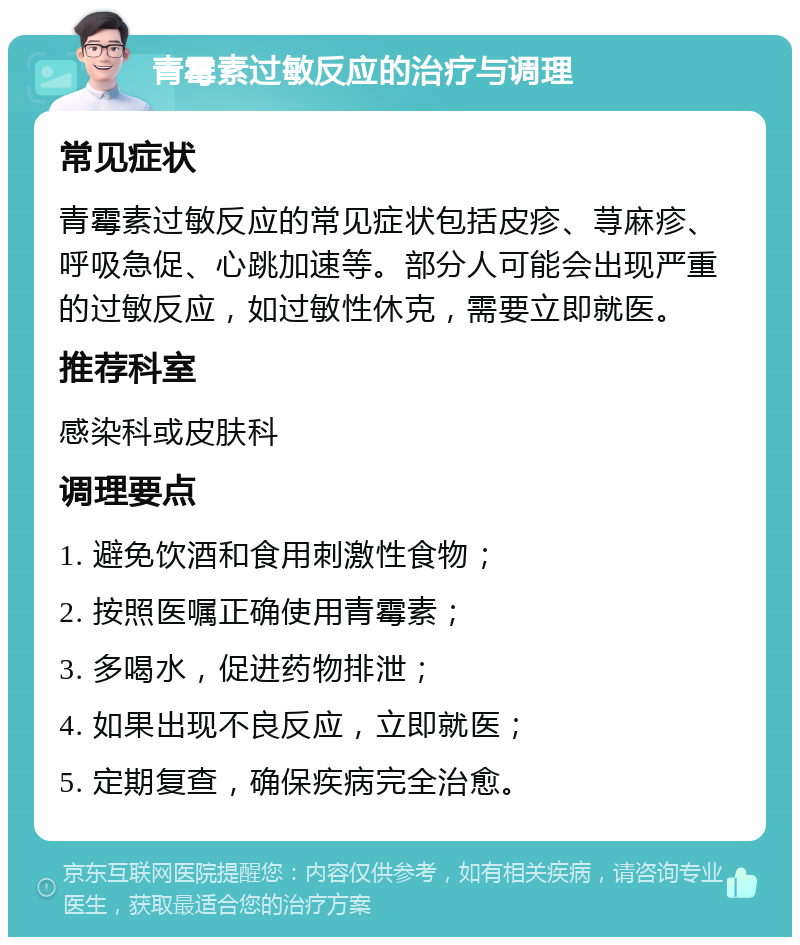 青霉素过敏反应的治疗与调理 常见症状 青霉素过敏反应的常见症状包括皮疹、荨麻疹、呼吸急促、心跳加速等。部分人可能会出现严重的过敏反应，如过敏性休克，需要立即就医。 推荐科室 感染科或皮肤科 调理要点 1. 避免饮酒和食用刺激性食物； 2. 按照医嘱正确使用青霉素； 3. 多喝水，促进药物排泄； 4. 如果出现不良反应，立即就医； 5. 定期复查，确保疾病完全治愈。