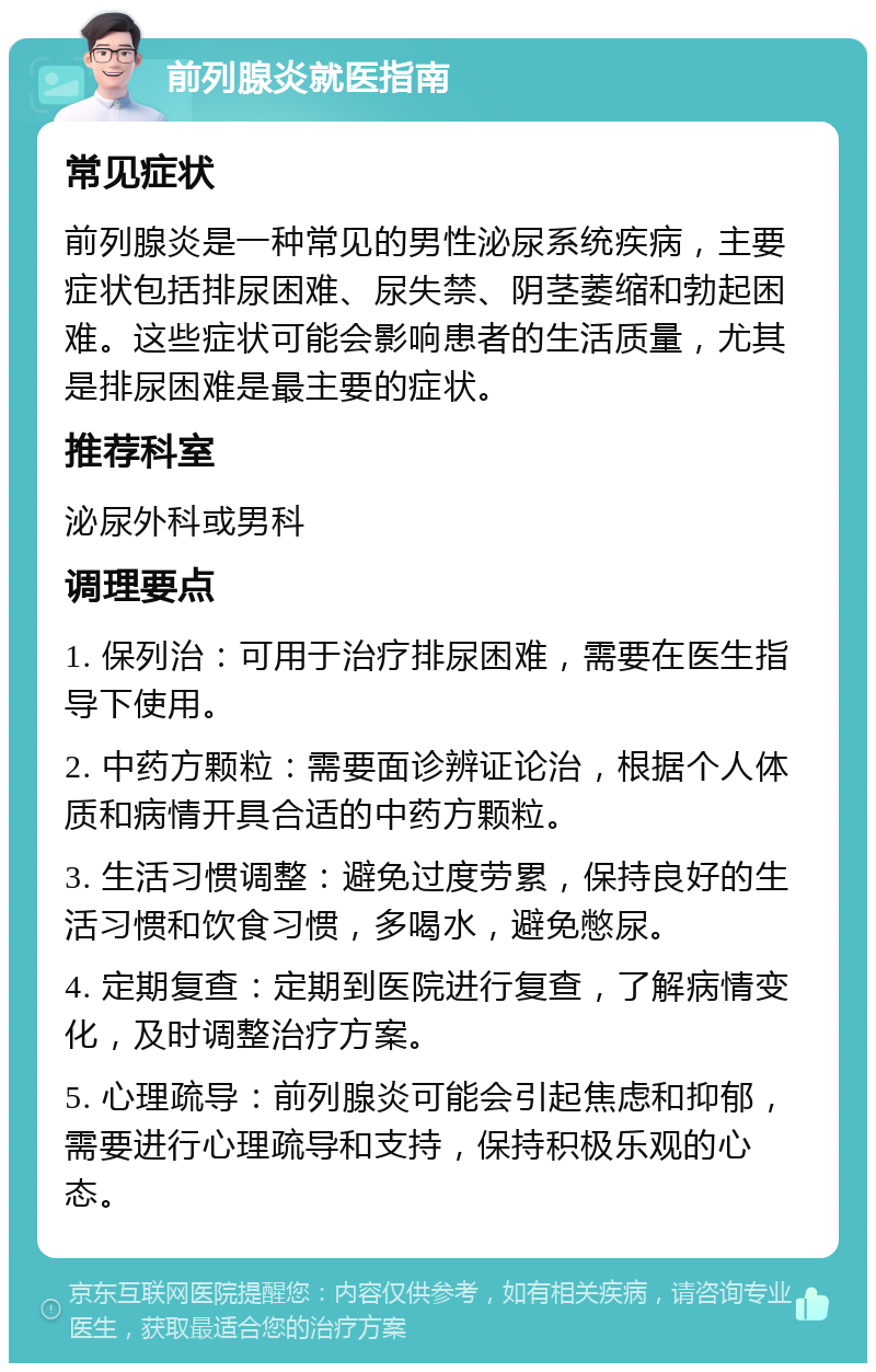 前列腺炎就医指南 常见症状 前列腺炎是一种常见的男性泌尿系统疾病，主要症状包括排尿困难、尿失禁、阴茎萎缩和勃起困难。这些症状可能会影响患者的生活质量，尤其是排尿困难是最主要的症状。 推荐科室 泌尿外科或男科 调理要点 1. 保列治：可用于治疗排尿困难，需要在医生指导下使用。 2. 中药方颗粒：需要面诊辨证论治，根据个人体质和病情开具合适的中药方颗粒。 3. 生活习惯调整：避免过度劳累，保持良好的生活习惯和饮食习惯，多喝水，避免憋尿。 4. 定期复查：定期到医院进行复查，了解病情变化，及时调整治疗方案。 5. 心理疏导：前列腺炎可能会引起焦虑和抑郁，需要进行心理疏导和支持，保持积极乐观的心态。