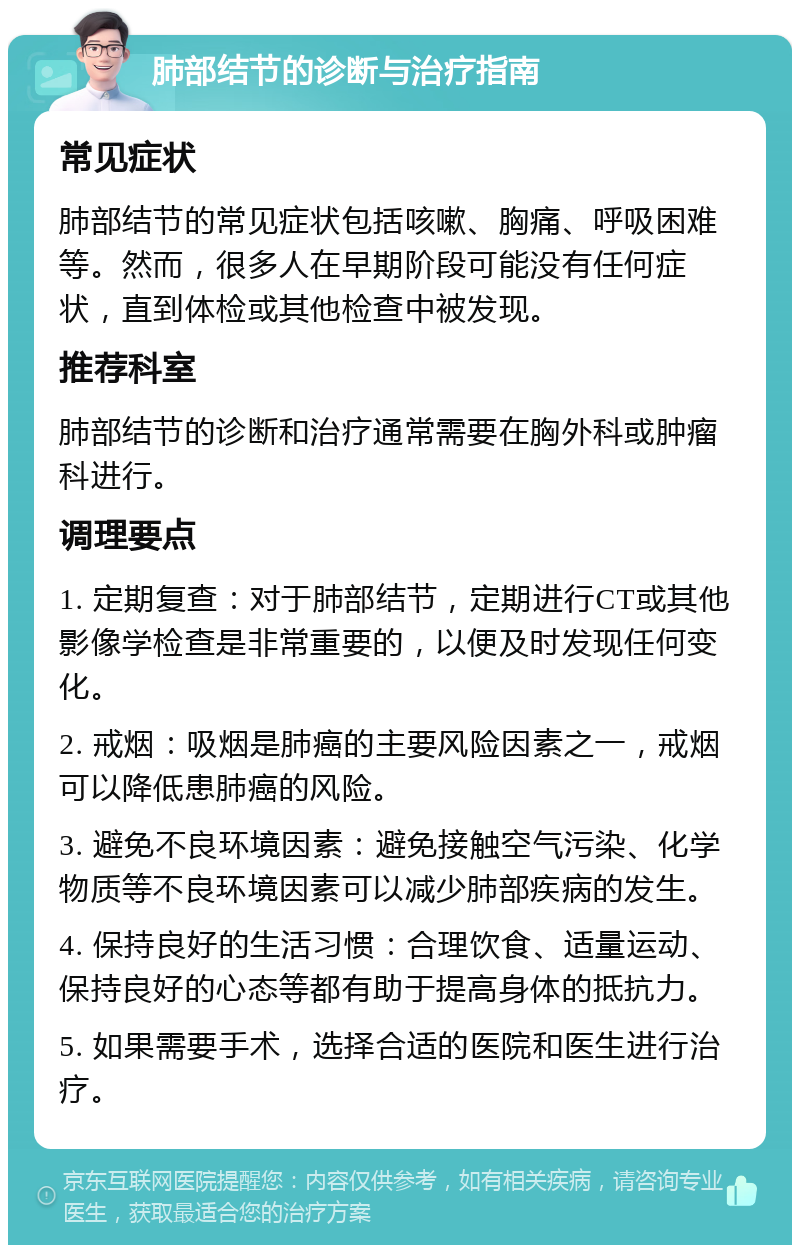 肺部结节的诊断与治疗指南 常见症状 肺部结节的常见症状包括咳嗽、胸痛、呼吸困难等。然而，很多人在早期阶段可能没有任何症状，直到体检或其他检查中被发现。 推荐科室 肺部结节的诊断和治疗通常需要在胸外科或肿瘤科进行。 调理要点 1. 定期复查：对于肺部结节，定期进行CT或其他影像学检查是非常重要的，以便及时发现任何变化。 2. 戒烟：吸烟是肺癌的主要风险因素之一，戒烟可以降低患肺癌的风险。 3. 避免不良环境因素：避免接触空气污染、化学物质等不良环境因素可以减少肺部疾病的发生。 4. 保持良好的生活习惯：合理饮食、适量运动、保持良好的心态等都有助于提高身体的抵抗力。 5. 如果需要手术，选择合适的医院和医生进行治疗。