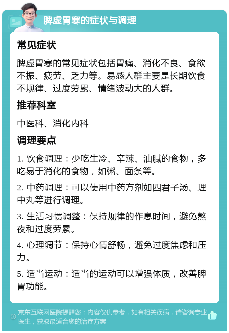 脾虚胃寒的症状与调理 常见症状 脾虚胃寒的常见症状包括胃痛、消化不良、食欲不振、疲劳、乏力等。易感人群主要是长期饮食不规律、过度劳累、情绪波动大的人群。 推荐科室 中医科、消化内科 调理要点 1. 饮食调理：少吃生冷、辛辣、油腻的食物，多吃易于消化的食物，如粥、面条等。 2. 中药调理：可以使用中药方剂如四君子汤、理中丸等进行调理。 3. 生活习惯调整：保持规律的作息时间，避免熬夜和过度劳累。 4. 心理调节：保持心情舒畅，避免过度焦虑和压力。 5. 适当运动：适当的运动可以增强体质，改善脾胃功能。