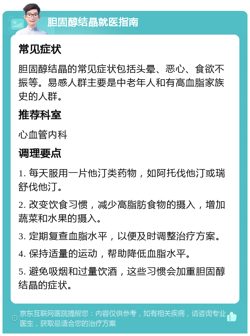 胆固醇结晶就医指南 常见症状 胆固醇结晶的常见症状包括头晕、恶心、食欲不振等。易感人群主要是中老年人和有高血脂家族史的人群。 推荐科室 心血管内科 调理要点 1. 每天服用一片他汀类药物，如阿托伐他汀或瑞舒伐他汀。 2. 改变饮食习惯，减少高脂肪食物的摄入，增加蔬菜和水果的摄入。 3. 定期复查血脂水平，以便及时调整治疗方案。 4. 保持适量的运动，帮助降低血脂水平。 5. 避免吸烟和过量饮酒，这些习惯会加重胆固醇结晶的症状。