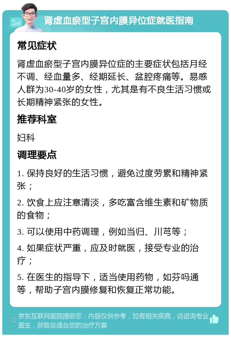 肾虚血瘀型子宫内膜异位症就医指南 常见症状 肾虚血瘀型子宫内膜异位症的主要症状包括月经不调、经血量多、经期延长、盆腔疼痛等。易感人群为30-40岁的女性，尤其是有不良生活习惯或长期精神紧张的女性。 推荐科室 妇科 调理要点 1. 保持良好的生活习惯，避免过度劳累和精神紧张； 2. 饮食上应注意清淡，多吃富含维生素和矿物质的食物； 3. 可以使用中药调理，例如当归、川芎等； 4. 如果症状严重，应及时就医，接受专业的治疗； 5. 在医生的指导下，适当使用药物，如芬吗通等，帮助子宫内膜修复和恢复正常功能。