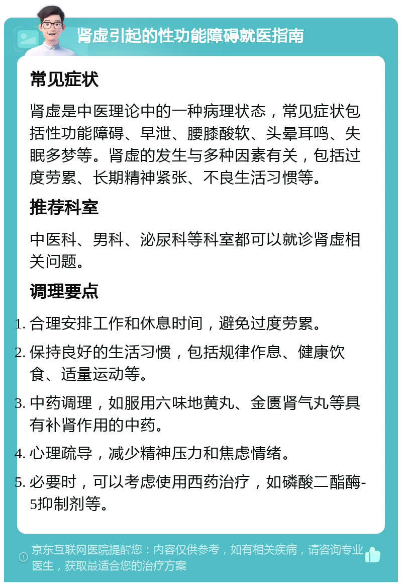 肾虚引起的性功能障碍就医指南 常见症状 肾虚是中医理论中的一种病理状态，常见症状包括性功能障碍、早泄、腰膝酸软、头晕耳鸣、失眠多梦等。肾虚的发生与多种因素有关，包括过度劳累、长期精神紧张、不良生活习惯等。 推荐科室 中医科、男科、泌尿科等科室都可以就诊肾虚相关问题。 调理要点 合理安排工作和休息时间，避免过度劳累。 保持良好的生活习惯，包括规律作息、健康饮食、适量运动等。 中药调理，如服用六味地黄丸、金匮肾气丸等具有补肾作用的中药。 心理疏导，减少精神压力和焦虑情绪。 必要时，可以考虑使用西药治疗，如磷酸二酯酶-5抑制剂等。