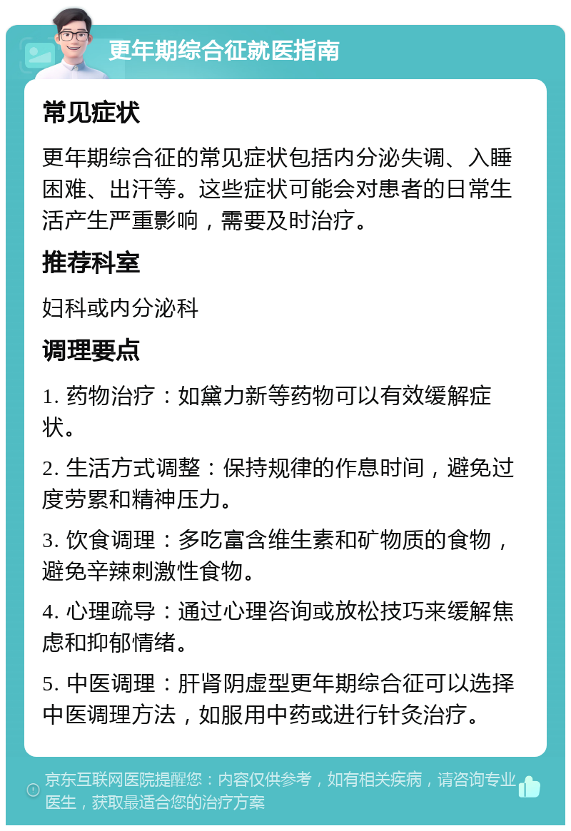 更年期综合征就医指南 常见症状 更年期综合征的常见症状包括内分泌失调、入睡困难、出汗等。这些症状可能会对患者的日常生活产生严重影响，需要及时治疗。 推荐科室 妇科或内分泌科 调理要点 1. 药物治疗：如黛力新等药物可以有效缓解症状。 2. 生活方式调整：保持规律的作息时间，避免过度劳累和精神压力。 3. 饮食调理：多吃富含维生素和矿物质的食物，避免辛辣刺激性食物。 4. 心理疏导：通过心理咨询或放松技巧来缓解焦虑和抑郁情绪。 5. 中医调理：肝肾阴虚型更年期综合征可以选择中医调理方法，如服用中药或进行针灸治疗。