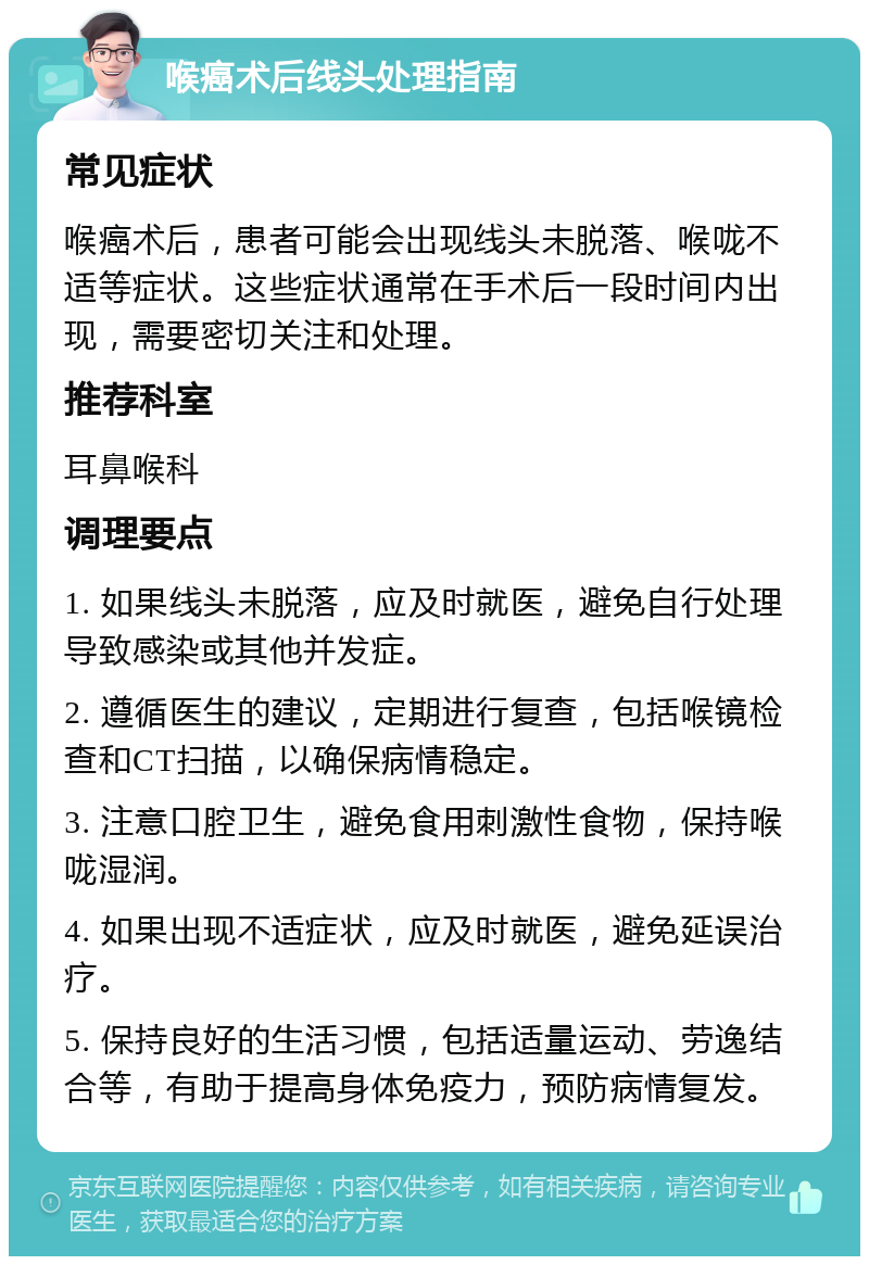 喉癌术后线头处理指南 常见症状 喉癌术后，患者可能会出现线头未脱落、喉咙不适等症状。这些症状通常在手术后一段时间内出现，需要密切关注和处理。 推荐科室 耳鼻喉科 调理要点 1. 如果线头未脱落，应及时就医，避免自行处理导致感染或其他并发症。 2. 遵循医生的建议，定期进行复查，包括喉镜检查和CT扫描，以确保病情稳定。 3. 注意口腔卫生，避免食用刺激性食物，保持喉咙湿润。 4. 如果出现不适症状，应及时就医，避免延误治疗。 5. 保持良好的生活习惯，包括适量运动、劳逸结合等，有助于提高身体免疫力，预防病情复发。