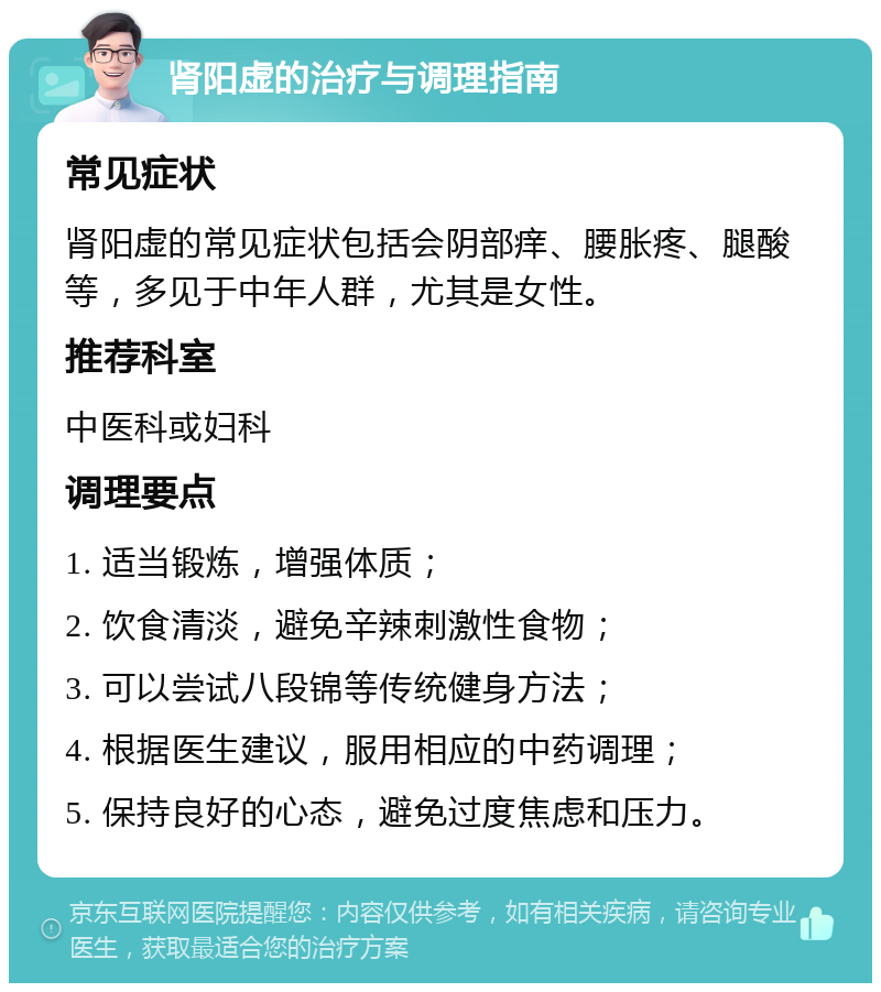 肾阳虚的治疗与调理指南 常见症状 肾阳虚的常见症状包括会阴部痒、腰胀疼、腿酸等，多见于中年人群，尤其是女性。 推荐科室 中医科或妇科 调理要点 1. 适当锻炼，增强体质； 2. 饮食清淡，避免辛辣刺激性食物； 3. 可以尝试八段锦等传统健身方法； 4. 根据医生建议，服用相应的中药调理； 5. 保持良好的心态，避免过度焦虑和压力。