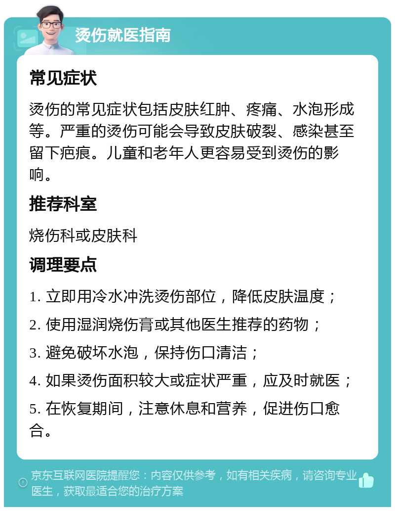 烫伤就医指南 常见症状 烫伤的常见症状包括皮肤红肿、疼痛、水泡形成等。严重的烫伤可能会导致皮肤破裂、感染甚至留下疤痕。儿童和老年人更容易受到烫伤的影响。 推荐科室 烧伤科或皮肤科 调理要点 1. 立即用冷水冲洗烫伤部位，降低皮肤温度； 2. 使用湿润烧伤膏或其他医生推荐的药物； 3. 避免破坏水泡，保持伤口清洁； 4. 如果烫伤面积较大或症状严重，应及时就医； 5. 在恢复期间，注意休息和营养，促进伤口愈合。