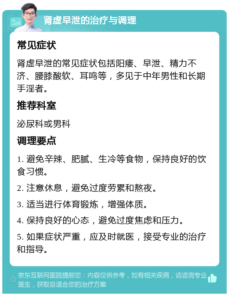 肾虚早泄的治疗与调理 常见症状 肾虚早泄的常见症状包括阳痿、早泄、精力不济、腰膝酸软、耳鸣等，多见于中年男性和长期手淫者。 推荐科室 泌尿科或男科 调理要点 1. 避免辛辣、肥腻、生冷等食物，保持良好的饮食习惯。 2. 注意休息，避免过度劳累和熬夜。 3. 适当进行体育锻炼，增强体质。 4. 保持良好的心态，避免过度焦虑和压力。 5. 如果症状严重，应及时就医，接受专业的治疗和指导。