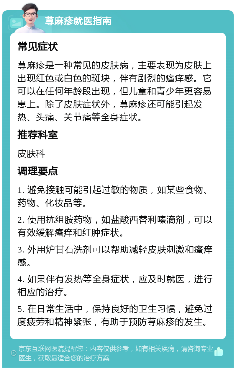 荨麻疹就医指南 常见症状 荨麻疹是一种常见的皮肤病，主要表现为皮肤上出现红色或白色的斑块，伴有剧烈的瘙痒感。它可以在任何年龄段出现，但儿童和青少年更容易患上。除了皮肤症状外，荨麻疹还可能引起发热、头痛、关节痛等全身症状。 推荐科室 皮肤科 调理要点 1. 避免接触可能引起过敏的物质，如某些食物、药物、化妆品等。 2. 使用抗组胺药物，如盐酸西替利嗪滴剂，可以有效缓解瘙痒和红肿症状。 3. 外用炉甘石洗剂可以帮助减轻皮肤刺激和瘙痒感。 4. 如果伴有发热等全身症状，应及时就医，进行相应的治疗。 5. 在日常生活中，保持良好的卫生习惯，避免过度疲劳和精神紧张，有助于预防荨麻疹的发生。