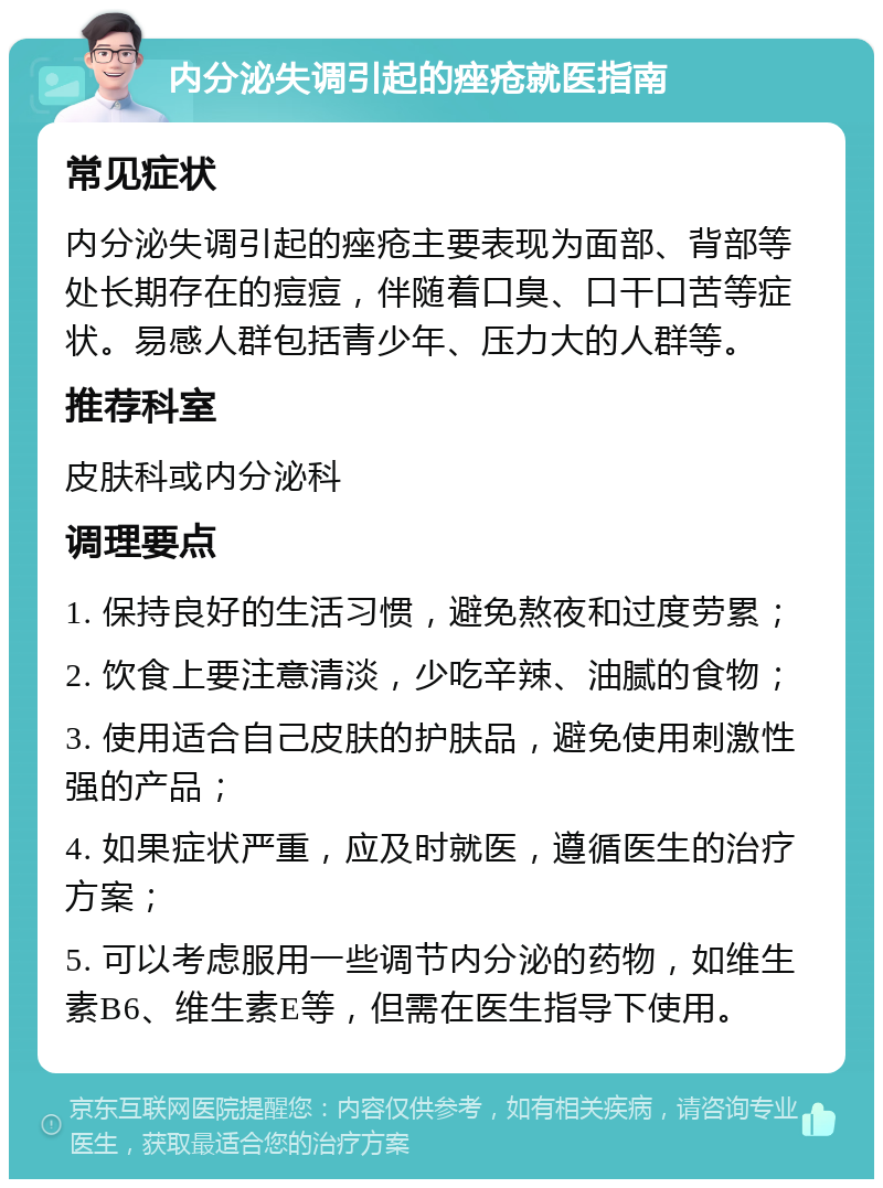 内分泌失调引起的痤疮就医指南 常见症状 内分泌失调引起的痤疮主要表现为面部、背部等处长期存在的痘痘，伴随着口臭、口干口苦等症状。易感人群包括青少年、压力大的人群等。 推荐科室 皮肤科或内分泌科 调理要点 1. 保持良好的生活习惯，避免熬夜和过度劳累； 2. 饮食上要注意清淡，少吃辛辣、油腻的食物； 3. 使用适合自己皮肤的护肤品，避免使用刺激性强的产品； 4. 如果症状严重，应及时就医，遵循医生的治疗方案； 5. 可以考虑服用一些调节内分泌的药物，如维生素B6、维生素E等，但需在医生指导下使用。