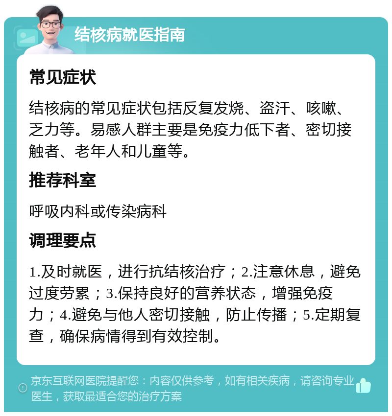 结核病就医指南 常见症状 结核病的常见症状包括反复发烧、盗汗、咳嗽、乏力等。易感人群主要是免疫力低下者、密切接触者、老年人和儿童等。 推荐科室 呼吸内科或传染病科 调理要点 1.及时就医，进行抗结核治疗；2.注意休息，避免过度劳累；3.保持良好的营养状态，增强免疫力；4.避免与他人密切接触，防止传播；5.定期复查，确保病情得到有效控制。