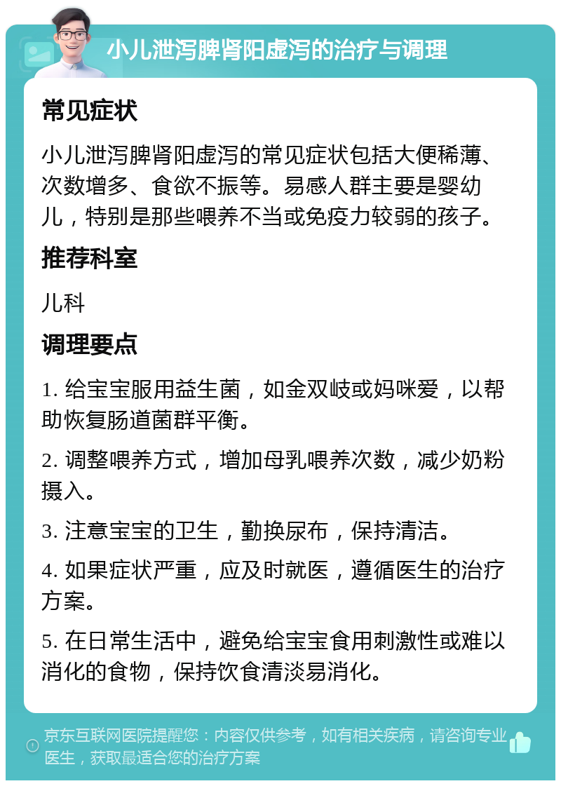 小儿泄泻脾肾阳虚泻的治疗与调理 常见症状 小儿泄泻脾肾阳虚泻的常见症状包括大便稀薄、次数增多、食欲不振等。易感人群主要是婴幼儿，特别是那些喂养不当或免疫力较弱的孩子。 推荐科室 儿科 调理要点 1. 给宝宝服用益生菌，如金双岐或妈咪爱，以帮助恢复肠道菌群平衡。 2. 调整喂养方式，增加母乳喂养次数，减少奶粉摄入。 3. 注意宝宝的卫生，勤换尿布，保持清洁。 4. 如果症状严重，应及时就医，遵循医生的治疗方案。 5. 在日常生活中，避免给宝宝食用刺激性或难以消化的食物，保持饮食清淡易消化。