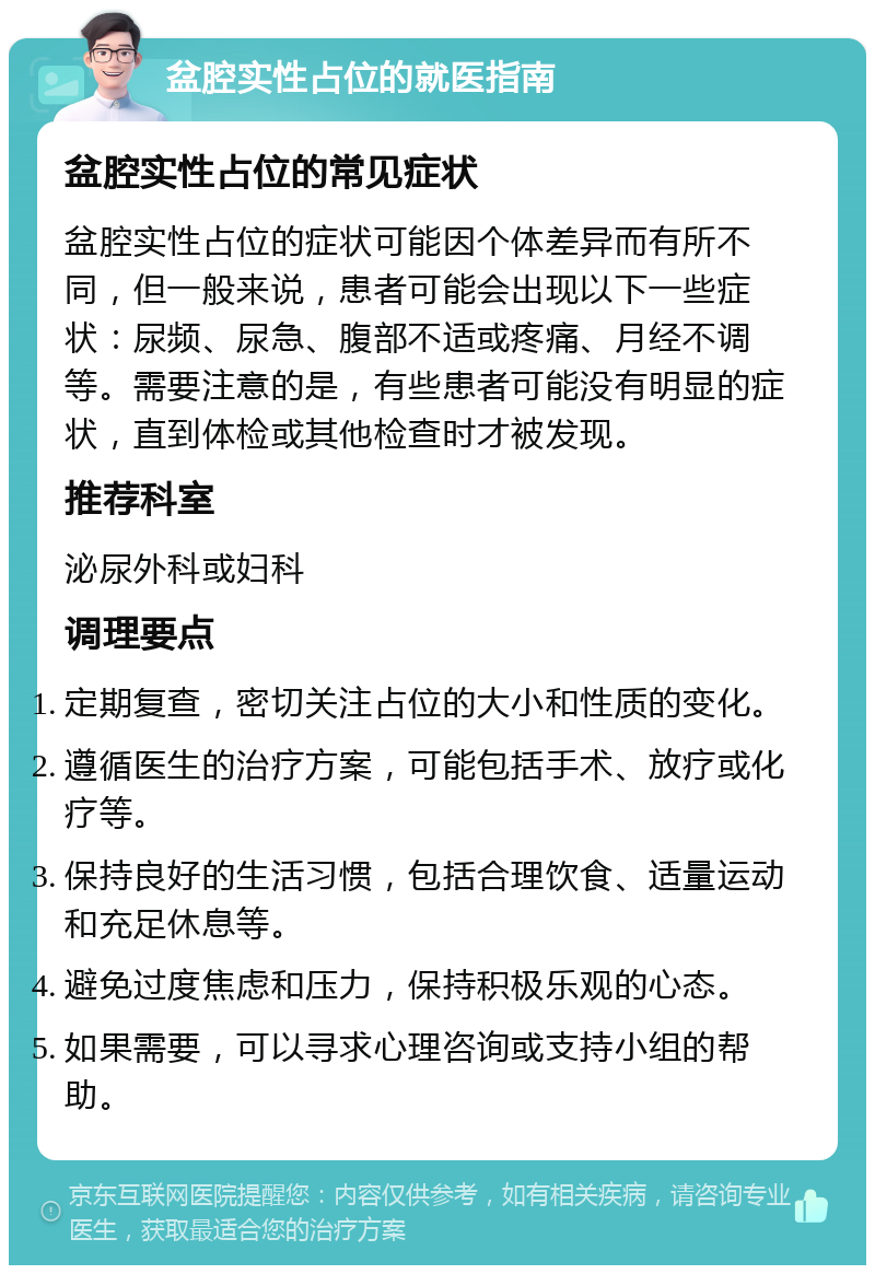 盆腔实性占位的就医指南 盆腔实性占位的常见症状 盆腔实性占位的症状可能因个体差异而有所不同，但一般来说，患者可能会出现以下一些症状：尿频、尿急、腹部不适或疼痛、月经不调等。需要注意的是，有些患者可能没有明显的症状，直到体检或其他检查时才被发现。 推荐科室 泌尿外科或妇科 调理要点 定期复查，密切关注占位的大小和性质的变化。 遵循医生的治疗方案，可能包括手术、放疗或化疗等。 保持良好的生活习惯，包括合理饮食、适量运动和充足休息等。 避免过度焦虑和压力，保持积极乐观的心态。 如果需要，可以寻求心理咨询或支持小组的帮助。