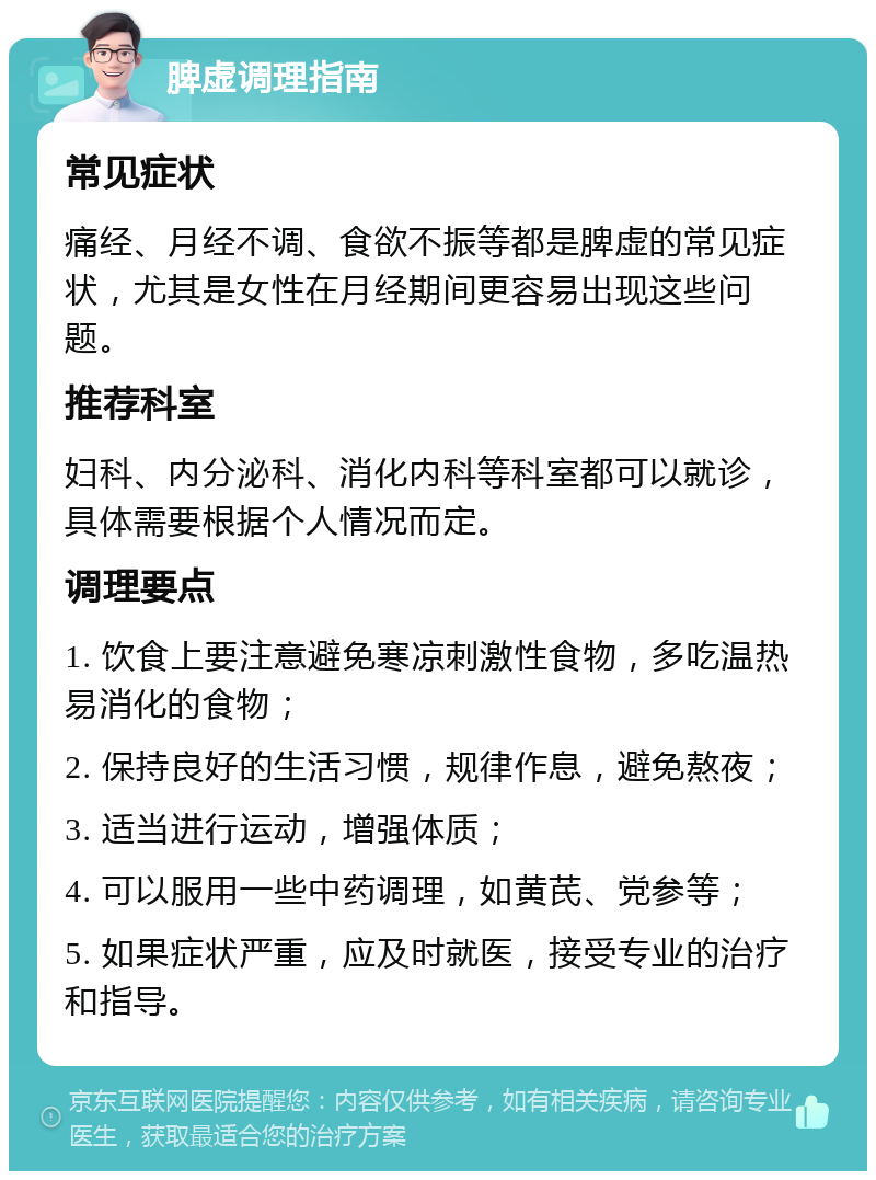 脾虚调理指南 常见症状 痛经、月经不调、食欲不振等都是脾虚的常见症状，尤其是女性在月经期间更容易出现这些问题。 推荐科室 妇科、内分泌科、消化内科等科室都可以就诊，具体需要根据个人情况而定。 调理要点 1. 饮食上要注意避免寒凉刺激性食物，多吃温热易消化的食物； 2. 保持良好的生活习惯，规律作息，避免熬夜； 3. 适当进行运动，增强体质； 4. 可以服用一些中药调理，如黄芪、党参等； 5. 如果症状严重，应及时就医，接受专业的治疗和指导。