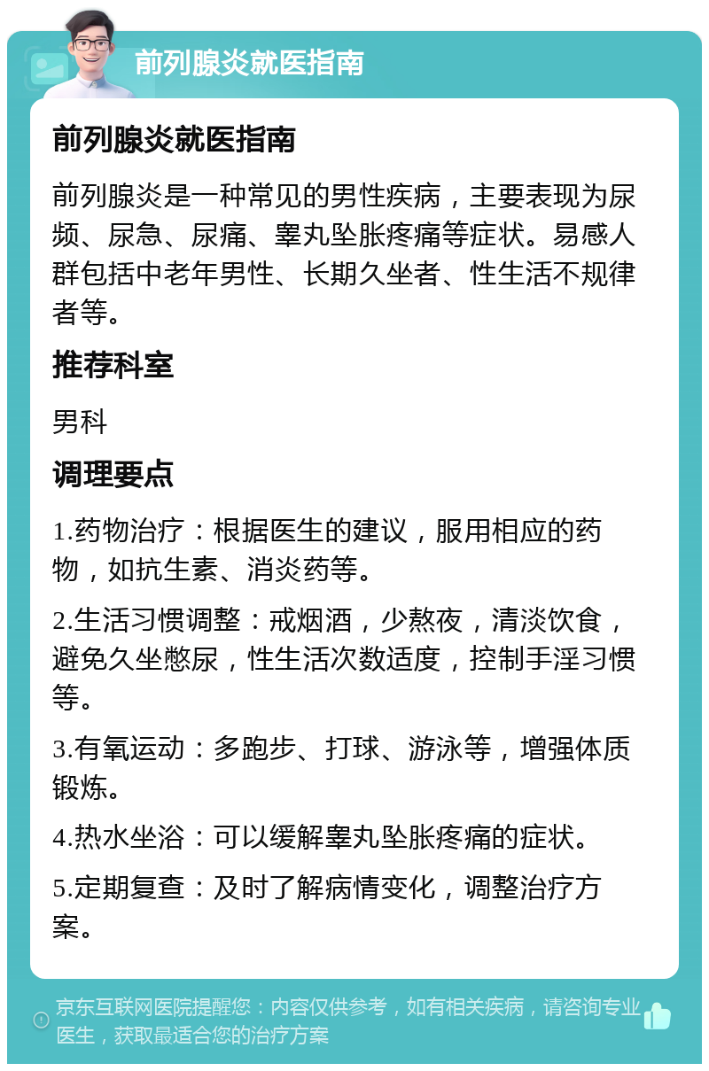 前列腺炎就医指南 前列腺炎就医指南 前列腺炎是一种常见的男性疾病，主要表现为尿频、尿急、尿痛、睾丸坠胀疼痛等症状。易感人群包括中老年男性、长期久坐者、性生活不规律者等。 推荐科室 男科 调理要点 1.药物治疗：根据医生的建议，服用相应的药物，如抗生素、消炎药等。 2.生活习惯调整：戒烟酒，少熬夜，清淡饮食，避免久坐憋尿，性生活次数适度，控制手淫习惯等。 3.有氧运动：多跑步、打球、游泳等，增强体质锻炼。 4.热水坐浴：可以缓解睾丸坠胀疼痛的症状。 5.定期复查：及时了解病情变化，调整治疗方案。