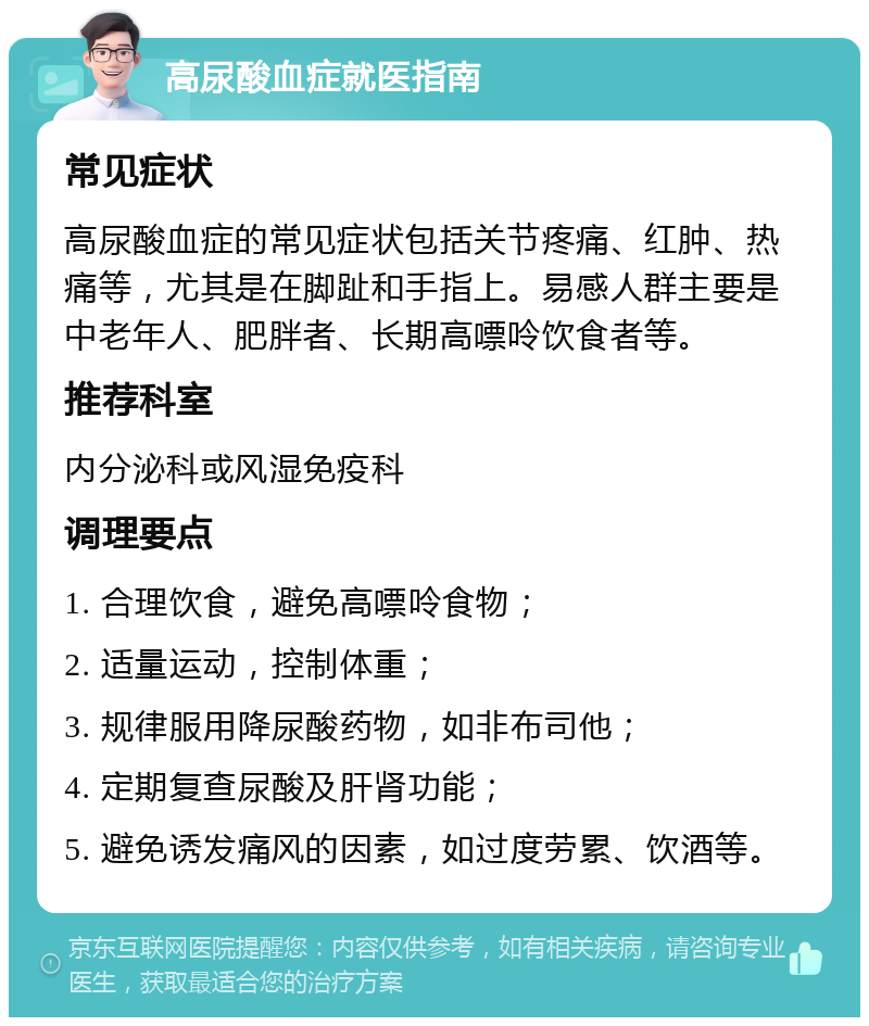 高尿酸血症就医指南 常见症状 高尿酸血症的常见症状包括关节疼痛、红肿、热痛等，尤其是在脚趾和手指上。易感人群主要是中老年人、肥胖者、长期高嘌呤饮食者等。 推荐科室 内分泌科或风湿免疫科 调理要点 1. 合理饮食，避免高嘌呤食物； 2. 适量运动，控制体重； 3. 规律服用降尿酸药物，如非布司他； 4. 定期复查尿酸及肝肾功能； 5. 避免诱发痛风的因素，如过度劳累、饮酒等。