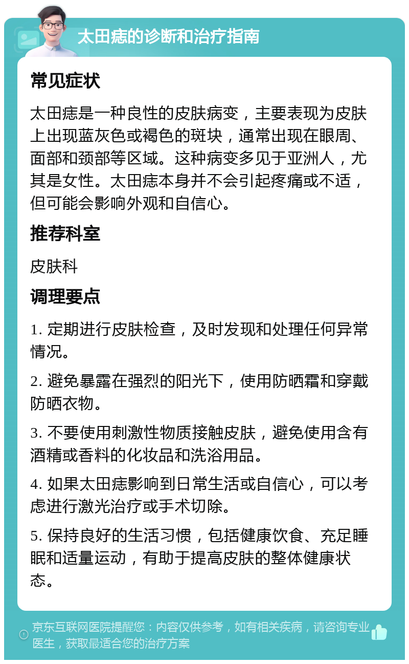 太田痣的诊断和治疗指南 常见症状 太田痣是一种良性的皮肤病变，主要表现为皮肤上出现蓝灰色或褐色的斑块，通常出现在眼周、面部和颈部等区域。这种病变多见于亚洲人，尤其是女性。太田痣本身并不会引起疼痛或不适，但可能会影响外观和自信心。 推荐科室 皮肤科 调理要点 1. 定期进行皮肤检查，及时发现和处理任何异常情况。 2. 避免暴露在强烈的阳光下，使用防晒霜和穿戴防晒衣物。 3. 不要使用刺激性物质接触皮肤，避免使用含有酒精或香料的化妆品和洗浴用品。 4. 如果太田痣影响到日常生活或自信心，可以考虑进行激光治疗或手术切除。 5. 保持良好的生活习惯，包括健康饮食、充足睡眠和适量运动，有助于提高皮肤的整体健康状态。