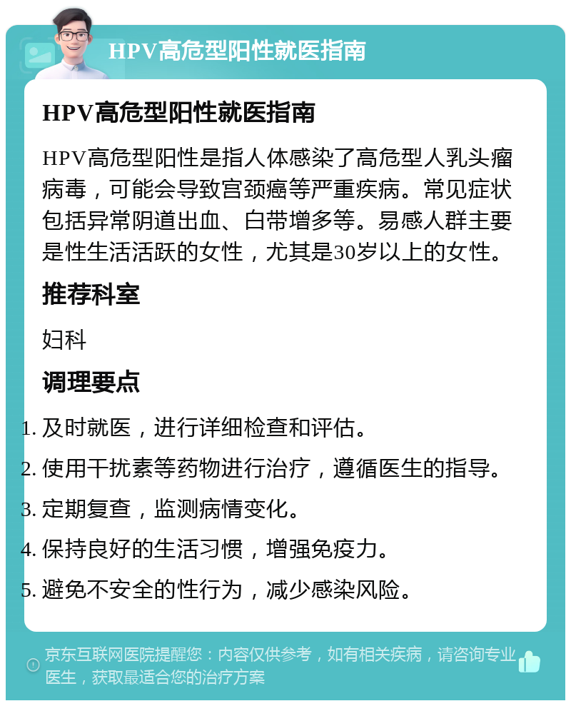 HPV高危型阳性就医指南 HPV高危型阳性就医指南 HPV高危型阳性是指人体感染了高危型人乳头瘤病毒，可能会导致宫颈癌等严重疾病。常见症状包括异常阴道出血、白带增多等。易感人群主要是性生活活跃的女性，尤其是30岁以上的女性。 推荐科室 妇科 调理要点 及时就医，进行详细检查和评估。 使用干扰素等药物进行治疗，遵循医生的指导。 定期复查，监测病情变化。 保持良好的生活习惯，增强免疫力。 避免不安全的性行为，减少感染风险。